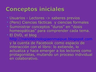  Usuarios - Lectores -> saberes previos
 (Pero) Ciencias fácticas y ciencias formales
 Suministrar conceptos “duros” en “dosis
  homeopáticas” para comprender cada tema.
 El DVD, el blog
  http://nanotecnologiaenmaipue.blogspot.com
  y la cuenta de Facebook como espacio de
  interacción con el libro: lo extiende, lo
  actualiza y hace emerger a los lectores como
  protagonistas, mutando un proceso individual
  en colaborativo.
 