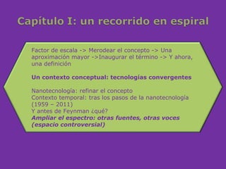 Factor de escala -> Merodear el concepto -> Una
aproximación mayor ->Inaugurar el término -> Y ahora,
una definición

Un contexto conceptual: tecnologías convergentes

Nanotecnología: refinar el concepto
Contexto temporal: tras los pasos de la nanotecnología
(1959 – 2011)
Y antes de Feynman ¿qué?
Ampliar el espectro: otras fuentes, otras voces
(espacio controversial)
 