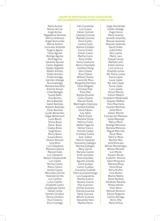 EQUIPO DE PROFESIONALES DE LA EDUCACIÓN
           QUE VALIDARON ESTE DOCUMENTO CURRICULAR:

     María Acosta         Inés Constante       Jorge Hernández
    Héctor Alcívar           Luis Coque          Gladis Hidalgo
     Jorge Alcívar        Kléver Coronel           Hugo Horna
Magdalena Almeida       Libertad Coronel         María Huertas
  Mónica Ambrossi        Matilde Coronel       Janneth Jaramillo
  Ángel Anchundia           Dorix Cortez       Manuel Jaramillo
    Marcia Andino          Lorena Costa        Marcelo Jaramillo
 Consuelo Andrade        Bolívar Costales         David Jimbo
    Rugero Aguiar          Gloria Criollo          Lidia Jimbo
    César Aguilar          Esman Cueva             Paco Lamar
   Rodrigo Aguilar         Martha Cuzco             María Lara
     René Aguirre           Rosa Chafla          Raquel Larrea
  Amanda Aponte          Sonia Chamorro           Matilde León
   Carlos Argüello      Nancy Chanalata          Estela Llerena
  Gladys Argüello         Liamela Chang           Luis Llivicura
   Abdón Armijos            Jairo Chávez        Rolando Lomas
    Eladio Armijos          Rosa Chávez         Ma. Elena Loaiza
    Ermel Arteaga         Willian Chávez          Gloria López
  Germán Arteaga          Laura De Mora            Laura López
    Nuvia Arteaga      Margarita Del Pezo       Ma. Inés López
 Mariana Astudillo        César Delgado           Sonia López
   Antonio Araujo           Enrique Díaz           Luis Lozada
   Linda Banegas              Rosa Díaz          Arturo Macías
     Fausto Baño         Nastha Doumet           Edison Madrid
      Elsa Barrera         Carlos Duarte     Humberto Maldonado
    Alicia Bastidas        Manuel Dután         Elaynes Maffare
   Isabel Bastidas    Washington Espinoza       Elvia Marchena
  Roberto Bastidas       Carmela Estrella      Carmen Martínez
    César Bautista          Silvia Fabara          Zoila Marín
  Guido Benavides            July Fabre          Kleber Mariño
 Edgar Betancourt           María Feijoó     Concepción Márquez
      Luisa Blacio        Mariana Feijóo        Isaías Mayorga
     Teresa Borja          Patricia Flores        Mercy Mena
      Elena Borja        Abdón Fogacho         Rodrigo Meneses
     Gladys Bravo          Héctor Franco       Mariana Meneses
      Jorge Bravo         Vicente Gaibor        Miguel Merchán
     Mercy Bravo        Cristóbal Gaibor           Oscar Meza
    Susana Bravo            José Gaibor           Patricio Meza
   Silveiro Briones     Patricio Gallardo         Mariela Mier
       Julia Brito     Geovanny Gallegos         Julia Moncayo
   Luis Cabadiana       Marieta Gallegos      Wilson Montenegro
  Mariana Cabrera           Mery García         Nelson Morales
     Manuel Calle        Mariana Garzón             Luis Morán
    Luis Camacho          Enith González         Rosario Morán
Nelson Campoverde         Rosa González        Eudolifo Moreira
      Luis Cando         Agustín Granda         Harol Mosquera
    Norma Cando            Sonia Gualpa          Mariana Moya
     Mario Cantos         Carlos Guallpa           Silvia Moya
    Amalia Carpio      Giovanny Guamán            Alicia Muñoz
 Mercedes Carrillo    Patricia Guanochanga         Irma Muñoz
  Yolanda Carrillo       Luis Guapulema          Blanca Nájera
     Luis Castillo        Martha Guerra          Jaime Naranjo
    Luisa Castillo        Rosario Guerra       Abraham Naranjo
  Elizabeth Castro         Pilar Guerrero        Mireya Adrián
 Guadalupe Catota        Estilita Guevara           Enzo Neira
     Fabián Cerda        Glenda Guevara        Rómulo Ninacuri
  Carmen Cevallos          Nelly Guevara        Edison Noguera
   Denny Cevallos        Wilson Guevara         Camilo Noriega
    Elva Cisneros        Alexandra Haro             Rocío Oña
    Elicio Conlago         Martha Heras           María Ochoa
 