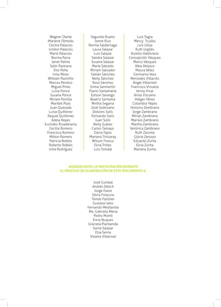 Wagner Olarte         Segundo Ruano               Luis Togra
  Marlene Olmedo             Jaime Ruiz           Mercy Trujillo
  Cecilia Palacios      Norma Saldarriaga            Luis Ulloa
  Lindon Palacios          Laura Salazar           Ruth Urgilés
   María Palacios           Luis Salazar       Aurelio Valdivieso
    Norma Parra           Sandra Salazar      Concepción Vásquez
    Janet Palma           Susana Salazar          Marco Vásquez
   Salín Pastrana          María Salcedo           Alba Velasco
      Elio Peña          Miriam Salvador           Maura Vélez
     Irma Pérez          Fabián Sánchez           Germania Vera
  William Pazmiño          Nelly Sánchez       Mercedes Villacrés
  Marcos Peralvo           Rosa Sánchez          Ángel Villarroel
    Miguel Pinto         Enma Sanmartín         Francisco Vinueza
    Luisa Ponce         Flavio Santamaría           Jenny Vivar
   Susana Ponce          Edison Sarango           Anita Vizcaíno
   Miriam Portilla       Beatriz Saritama          Hólger Yánez
    Maribel Pozo          Mirtha Segarra         Colombia Yépez
   Juan Quezada           José Solórzano       Honorio Zambrano
  Luisa Quiñónez           Dolores Solís         Jorge Zambrano
 Raquel Quiñónez          Fernando Solís        Mirian Zambrano
    Adela Reyes              Juan Solís         Marisol Zambrano
Euclides Rivadeneira        Nelly Suárez        Martha Zambrano
  Cecilia Romero          Carlos Tamayo        Verónica Zambrano
 Francisca Romero           Elena Tapia            Ruth Zaruma
   Milton Romero        Mariana Tinizaray         Gloria Zarsoza
   Patricia Robles        Wilson Tinoco           Eduardo Zurita
  Roberto Robles            Elvia Trilles           Elvia Zurita
  Irma Rodríguez            Luis Tomalá           Mariana Zurita




              AGRADECEMOS LA PARTICIPACIÓN DURANTE
         EL PROCESO DE ELABORACIÓN DE ESTE DOCUMENTO A:


                           José Cumbal
                          Andrés Delich
                            Jorge Fasce
                          Silvia Finoccio
                          Tomás Fleisher
                           Gustavo Iaies
                       Fernando Mediavilla
                        Ma. Gabriela Mena
                           Pedro Montt
                           Enna Nuques
                       Graciela Piantanida
                           Sonia Salazar
                             Elsa Serna
                         Violeta Villarroel
 