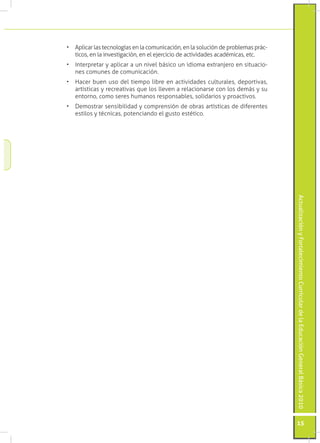 •	 Aplicar las tecnologías en la comunicación, en la solución de problemas prác-
   ticos, en la investigación, en el ejercicio de actividades académicas, etc.
•	 Interpretar y aplicar a un nivel básico un idioma extranjero en situacio-
   nes comunes de comunicación.
•	 Hacer buen uso del tiempo libre en actividades culturales, deportivas,
   artísticas y recreativas que los lleven a relacionarse con los demás y su
   entorno, como seres humanos responsables, solidarios y proactivos.
•	 Demostrar sensibilidad y comprensión de obras artísticas de diferentes
   estilos y técnicas, potenciando el gusto estético.




                                                                                   Actualización y Fortalecimiento Curricular de la Educación General Básica 2010




                                                                                   15
 