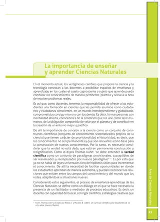 La importancia de enseñar
            y aprender Ciencias Naturales
En el momento actual, los vertiginosos cambios que propone la ciencia y la
tecnología convocan a los docentes a posibilitar espacios de enseñanza y
aprendizaje, en los cuales el sujeto cognoscente o sujeto que aprende pueda
combinar los conocimientos de manera pertinente, práctica y social a la hora
de resolver problemas reales.
Es así que, como docentes, tenemos la responsabilidad de ofrecer a los estu-
diantes una formación en ciencias que les permita asumirse como ciudada-
nos y ciudadanas conscientes, en un mundo interdependiente y globalizado,
comprometidos consigo mismo y con los demás. Es decir, formar personas con
mentalidad abierta, conocedores de la condición que los une como seres hu-
manos, de la obligación compartida de velar por el planeta y de contribuir en
la creación de un entorno mejor y pacífico.
De ahí la importancia de concebir a la ciencia como un conjunto de cons-
tructos científicos (conjunto de conocimiento sistematizados propios de la
ciencia) que tienen carácter de provisionalidad e historicidad, es decir, que
los conocimientos no son permanentes y que son relevantes como base para
la construcción de nuevos conocimentos. Por lo tanto, es necesario consi-
derar que la verdad no está dada, que está en permanente construcción y
resignificación. Como lo dijera Thomas Kuhn: “se debe entender la verdad
científica como un conjunto de paradigmas provisionales, susceptibles de
ser reevaluados y reemplazados por nuevos paradigmas” 1. Es por esto que
ya no se habla de leyes universales sino de hipótesis útiles para incrementar
el conocimiento. De allí la necesidad de facilitar oportunidades en donde
los estudiantes aprendan de manera autónoma, y puedan reconocer las rela-
                                                                                                                 Área de Ciencias Naturales




ciones que existen entre los campos del conocimiento y del mundo que los
rodea, adaptándose a situaciones nuevas.
Considerando estos argumentos, el proceso de enseñanza-aprendizaje de las
Ciencias Naturales se define como un diálogo en el que se hace necesaria la
presencia de un facilitador o mediador de procesos educativos. Es decir, un
docente con capacidad de buscar, con rigor científico, estrategias creativas que


	 Kuhn, Thomas (1971). Citado por Nieda, J. y Macedo B. (1997). Un currículo científico para estudiantes de 11
1

  a 14 años, Unesco, Madrid.


                                                                                                                 23
 
