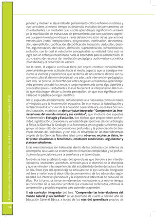 generen y motiven el desarrollo del pensamiento-crítico-reflexivo-sistémico y
                                                                                 que considere, al mismo tiempo, el desarrollo evolutivo del pensamiento de
                                                                                 los estudiantes. Un mediador que suscite aprendizajes significativos a través
                                                                                 de la movilización de estructuras de pensamiento que son patrones cogniti-
                                                                                 vos que permiten el aprendizaje a través de la movilización de las operaciones
                                                                                 intelectuales como: introyecciones, proyecciones, nominación, desnomina-
                                                                                 ción, ejemplifición, codificación, decodificación, inducción, deducción, desci-
                                                                                 frar, argumentación, derivación, definición, supraordinación, infraordinación,
                                                                                 exclusión, con lo cual el estudiante conceptualiza su realidad. Esto solo se
                                                                                 logra con un enfoque encaminado hacia la enseñanza para la comprensión, el
                                                                                 uso creativo de recursos de mediación pedagógica audio-verbo-icocinética
                                                                                 (multimedia) y el desarrollo de valores.
                                                                                 Por lo tanto, el espacio curricular tiene por objeto construir conocimientos
                                                                                 pero también generar actitudes hacia el medio, aspecto que se consigue me-
                                                                                 diante la vivencia y experiencia que se deriva de un contacto directo con su
                                                                                 contexto cultural, determinándose así una adecuada intervención pedagógica.
                                                                                 Para ello, se precisa un docente que antes de guiar la enseñanza-aprendizaje,
                                                                                 debe primero concebir la ciencia, y luego representarla como algo digerible y
                                                                                 provocativo para sus estudiantes, lo cual favorecerá la interpretación del mun-
                                                                                 do que ellos hagan desde su íntima percepción, sin que esto signifique arbi-
                                                                                 trariedad ni pérdida del rigor científico.
Actualización y Fortalecimiento Curricular de la Educación General Básica 2010




                                                                                 Por lo expuesto anteriormente, consideramos a la naturaleza como un marco
                                                                                 privilegiado para la intervención educativa. En este marco, la Actualización y
                                                                                 Fortalecimiento Curricular de la Educación General Básica, en el área de Cien-
                                                                                 cias Naturales, establece un eje curricular integrador “Comprender las inte-
                                                                                 rrelaciones del mundo natural y sus cambios”, que involucra dos aspectos
                                                                                 fundamentales: Ecología y Evolución, dos tópicos que proporcionan profun-
                                                                                 didad, significación, conexiones y variedad de perspectivas desde la Biología,
                                                                                 la Física, la Química, la Geología y la Astronomía, en un grado suficiente para
                                                                                 apoyar el desarrollo de comprensiones profundas y la potenciación de des-
                                                                                 trezas innatas del individuo, y con ello, el desarrollo de las macrodestrezas
                                                                                 propias de las Ciencias Naturales tales como: observar, recolectar datos, in-
                                                                                 terpretar situaciones o fenómenos, establecer condiciones, argumentar y
                                                                                 plantear soluciones.
                                                                                 Estas macrodestrezas son trabajadas dentro de las destrezas con criterios de
                                                                                 desempeño, las cuales se evidencian en el nivel de complejidad y se profun-
                                                                                 dizan en las precisiones para la enseñanza y el aprendizaje.
                                                                                 También se han establecido ejes del aprendizaje que tienden a ser interdis-
                                                                                 ciplinarios, irradiantes, accesibles, centrales para el dominio de la disciplina
                                                                                 y que se vinculen a las experiencias del estudiantado dentro del aula y fuera
                                                                                 de ella. Estos ejes del aprendizaje se articulan con el eje curricular integrador
                                                                                 del área y varían con el desarrollo de pensamiento de los educandos según
                                                                                 su edad, sus intereses personales y la experiencia intelectual de cada uno de
                                                                                 ellos. Por lo tanto, se tornan en elementos motivadores y, al mismo tiempo,
                                                                                 se convierten en la columna vertebral que enlaza los contenidos, estimula la
                                                                                 comprensión y propicia espacios para aprender a aprender.
                                                                                 El eje curricular integrador del área: “Comprender las interrelaciones del
                                                                                 mundo natural y sus cambios” se ve plasmado de cuarto a décimo año de
                                                                                 Educación General Básica, a través de los ejes del aprendizaje propios de

           24
 
