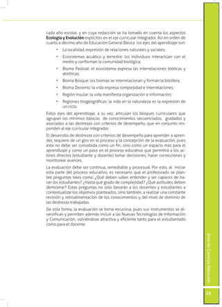 cada año escolar, y en cuya redacción se ha tomado en cuenta los aspectos
Ecología y Evolución explícitos en el eje curricular integrador. Así en orden de
cuarto a décimo año de Educación General Básica los ejes del apendizaje son:
     •	 La localidad, expresión de relaciones naturales y sociales;
     •	 Ecosistemas acuático y terrestre: los individuos interactúan con el
        medio y conforman la comunidad biológica;
     •	 Bioma Pastizal: el ecosistema expresa las interrelaciones bióticas y
        abióticas;
     •	 Bioma Bosque: los biomas se interrelacionan y forman la biósfera;
     •	 Bioma Desierto: la vida expresa complejidad e interrelaciones;
     •	 Región Insular: la vida manifiesta organización e información;
     •	 Regiones biogeográficas: la vida en la naturaleza es la expresión de
        un ciclo.
Estos ejes del aprendizaje, a su vez, articulan los bloques curriculares que
agrupan los mínimos básicos de conocimientos secuenciados, gradados y
asociados a las destrezas con criterios de desempeño, que en conjunto res-
ponden al eje curricular integrador.
El desarrollo de destrezas con criterios de desempeño para aprender a apren-
der, requiere de un giro en el proceso y la concepción de la evaluación, pues
esta no debe ser concebida como un fin, sino como un espacio más para el
aprendizaje y como un paso en el proceso educativo que permitirá a los ac-
tores directos (estudiante y docente) tomar decisiones, hacer correcciones y
monitorear avances.
La evaluación debe ser continua, remediable y procesual. Por esto, al iniciar
esta parte del proceso educativo, es necesario que el profesorado se plan-
tee preguntas tales como: ¿Qué deben saber, entender y ser capaces de ha-
cer los estudiantes? ¿Hasta qué grado de complejidad? ¿Qué actitudes deben
demostrar? Estas preguntas no solo llevarán a los docentes y estudiantes a
contextualizar los objetivos planteados, sino también, a realizar una constante
revisión y retroalimentación de los conocimientos y del nivel de dominio de
las destrezas trabajadas.
De esta forma, la evaluación se torna recursiva, pues sus instrumentos se di-
versifican y permiten además incluir a las Nuevas Tecnologías de Información
y Comunicación, volviéndose atractiva y eficiente tanto para el estudiantado
como para el docente.
                                                                                   Área de Ciencias Naturales




                                                                                   25
 