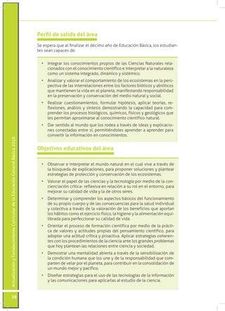 Perfil de salida del área
                                                                                 Se espera que al finalizar el décimo año de Educación Básica, los estudian-
                                                                                 tes sean capaces de:


                                                                                   •	 Integrar los conocimientos propios de las Ciencias Naturales rela-
                                                                                      cionados con el conocimiento científico e interpretar a la naturaleza
                                                                                      como un sistema integrado, dinámico y sistémico.
                                                                                   •	 Analizar y valorar el comportamiento de los ecosistemas en la pers-
                                                                                      pectiva de las interrelaciones entre los factores bióticos y abióticos
                                                                                      que mantienen la vida en el planeta, manifestando responsabilidad
                                                                                      en la preservación y conservación del medio natural y social.
                                                                                   •	 Realizar cuestionamientos, formular hipótesis, aplicar teorías, re-
                                                                                      flexiones, análisis y síntesis demostrando la capacidad para com-
                                                                                      prender los procesos biológicos, químicos, físicos y geológicos que
                                                                                      les permitan aproximarse al conocimiento científico natural.
                                                                                   •	 Dar sentido al mundo que los rodea a través de ideas y explicacio-
                                                                                      nes conectadas entre sí, permitiéndoles aprender a aprender para
                                                                                      convertir la información en conocimientos.
Actualización y Fortalecimiento Curricular de la Educación General Básica 2010




                                                                                 Objetivos educativos del área

                                                                                   •	 Observar e interpretar el mundo natural en el cual vive a través de
                                                                                      la búsqueda de explicaciones, para proponer soluciones y plantear
                                                                                      estrategias de protección y conservación de los ecosistemas.
                                                                                   •	 Valorar el papel de las ciencias y la tecnología por medio de la con-
                                                                                      cienciación crítica- reflexiva en relación a su rol en el entorno, para
                                                                                      mejorar su calidad de vida y la de otros seres.
                                                                                   •	 Determinar y comprender los aspectos básicos del funcionamiento
                                                                                      de su propio cuerpo y de las consecuencias para la salud individual
                                                                                      y colectiva a través de la valoración de los beneficios que aportan
                                                                                      los hábitos como el ejercicio físico, la higiene y la alimentación equi-
                                                                                      librada para perfeccionar su calidad de vida.
                                                                                   •	 Orientar el proceso de formación científica por medio de la prácti-
                                                                                      ca de valores y actitudes propias del pensamiento científico, para
                                                                                      adoptar una actitud crítica y proactiva. Aplicar estrategias coheren-
                                                                                      tes con los procedimientos de la ciencia ante los grandes problemas
                                                                                      que hoy plantean las relaciones entre ciencia y sociedad.
                                                                                   •	 Demostrar una mentalidad abierta a través de la sensibilización de
                                                                                      la condición humana que los une y de la responsabilidad que com-
                                                                                      parten de velar por el planeta, para contribuir en la consolidación de
                                                                                      un mundo mejor y pacífico.
                                                                                   •	 Diseñar estrategias para el uso de las tecnologías de la información
                                                                                      y las comunicaciones para aplicarlas al estudio de la ciencia.


           26
 