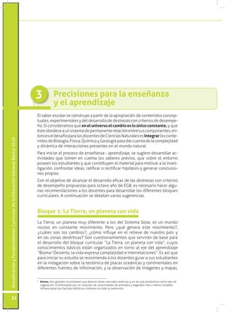 3           Precisiones para la enseñanza
                                                                                             y el aprendizaje
                                                                                 El saber escolar se construye a partir de la apropiación de contenidos concep-
                                                                                 tuales, experimentales y del desarrollo de destrezas con criterios de desempe-
                                                                                 ño. Si consideramos que en el universo el cambio es lo único constante, y que
                                                                                 éste obedece a un sistema de permanente relación entre sus componentes, en-
                                                                                 tonces el desafío para los docentes de Ciencias Naturales es integrar los conte-
Actualización y Fortalecimiento Curricular de la Educación General Básica 2010




                                                                                 nidos de Biología, Física, Química y Geología para dar cuenta de la complejidad
                                                                                 y dinámica de interacciones presentes en el mundo natural.
                                                                                 Para iniciar el proceso de enseñanza - aprendizaje, se sugiere desarrollar ac-
                                                                                 tividades que tomen en cuenta los saberes previos, que sobre el entorno
                                                                                 poseen los estudiantes y que constituyen el material para motivar a la inves-
                                                                                 tigación, confrontar ideas, ratificar o rectificar hipótesis y generar conclusio-
                                                                                 nes propias.
                                                                                 Con el objetivo de alcanzar el desarrollo eficaz de las destrezas con criterios
                                                                                 de desempeño propuestas para octavo año de EGB, es necesario hacer algu-
                                                                                 nas recomendaciones a los docentes para desarrollar los diferentes bloques
                                                                                 curriculares. A continuación se detallan varias sugerencias.


                                                                                 Bloque 1: La Tierra, un planeta con vida
                                                                                 La Tierra, un planeta muy diferente a los del Sistema Solar, es un mundo
                                                                                 rocoso en constante movimiento. Pero ¿qué genera este movimiento?,
                                                                                 ¿cuáles son los cambios?, ¿cómo influye en el relieve de nuestro país y
                                                                                 en las zonas desérticas? Son cuestionamientos que servirán de base para
                                                                                 el desarrollo del bloque curricular “La Tierra, un planeta con vida”, cuyos
                                                                                 conocimientos básicos están organizados en torno al eje del aprendizaje
                                                                                 “Bioma4 Desierto, la vida expresa complejidad e interrelaciones”. Es así que
                                                                                 para iniciar su estudio se recomienda a los docentes guiar a sus estudiantes
                                                                                 en la indagación sobre la tectónica de placas oceánicas y continentales en
                                                                                 diferentes fuentes de información, y la observación de imágenes y mapas.

                                                                                 4
                                                                                  	 bioma. Son grandes ecosistemas que abarcan áreas naturales extensas y en las que predomina cierto tipo de
                                                                                    vegetación. Conformadas por un conjunto de comunidades de animales y vegetales más o menos estables
                                                                                    influenciadas por factores abióticos similares en toda su extensión.


           32
 