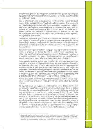 Durante este proceso de indagación, es conveniente que se especifiquen
los conceptos elementales sobre la estructura de la Tierra y las definiciones
de tectónica y placa.
Con la información anterior, los docentes pueden orientar en el análisis del
origen de las placas tectónicas5, los límites y las evidencias de la existencia
de estas. Para el análisis, el estudiantado escogerá las concepciones más im-
portantes, con fundamento científico, que permitan explicar estos tópicos.
Otro de los aspectos necesarios a ser estudiados son las placas de Nazca,
Cocos y del Pacífico, mediante la descripción de las acciones de cada una
en el relieve ecuatoriano y su incidencia en la biodiversidad de las regiones,
incluyendo su localización.
También es importante que, a partir de la observación de mapas que inclu-
yan las placas tectónicas, guíen la interpretación de las trayectorias de los
movimientos de estas y relacionen con los cambios que ocurren en la corte-
za terrestre como los sismos, las erupciones volcánicas y el surgimiento de
las cordilleras.
Es conveniente organizar trabajos en equipo para representar experimental-
mente el origen de los sismos, describir los instrumentos y escalas de me-
dida, y dar significado a los valores determinados. Pídales que investiguen
y recopilen datos sobre los lugares donde se presentan con mayor frecuen-
cia los sismos en el país y relacionarlos con la tectónica de placas.
Igual procedimiento se sugiere para el análisis del origen de las erupciones
volcánicas a partir de la información recabada por sus estudiantes, formulan-
do preguntas tales como: ¿Cuál es la estructura de un volcán? ¿Qué volcanes
están activos en el país y en el continente americano? ¿Cómo surgen las
cordilleras?, centrando la indagación particularmente en la cordillera de los
Andes ecuatorianos. A base de esta información y la observación de videos
e imágenes, guíeles para identificar, describir y relacionar las partes según el
propósito del análisis. Esta relación la representarán en esquemas.
Para la evaluación, solicíteles que vinculen la actividad sísmica con las erup-
ciones volcánicas, formulen medidas preventivas y cómo actuar durante los
mismos.
En algunos casos, las erupciones volcánicas son causa de la desertización
de los suelos aledaños, pero también son el resultado de ciertas actividades
humanas. Para el estudio del Bioma Desierto, es adecuado que parta de los
preconceptos o conocimientos previos de bioma y desierto. A través de la
reflexión de las preguntas como: ¿Qué define a un bioma? ¿Cuáles son las
características ambientales de un desierto? ¿Qué tipo de flora y fauna existe
allí? ¿Cómo logran vivir estos seres? Oriente a sus estudiantes para la inves-
                                                                                                                     Área de Ciencias Naturales




tigación y selección de información en textos, revistas, periódicos, videos e
imágenes. Con esta información, promueva en los educandos la observación
de material audiovisual y su análisis que permita la identificación y descrip-
ción de las características y la biodiversidad de los desiertos naturales.



	 placas tectónicas. Llamadas también placas litosféricas. Son bloques enormes e irregulares de roca sólida que
5

  forman la litósfera terrestre. Se desplazan como un bloque rígido y su interacción a lo largo de sus límites han
  dado lugar a la formación de grandes cadenas montañosas y grandes sistemas de fallas. La mayor parte de los
  terremotos son provocados por el contacto o por fricción entre los bordes de las placas.


                                                                                                                     33
 