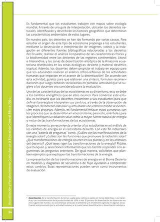 Es fundamental que los estudiantes trabajen con mapas sobre ecología
                                                                                 mundial. A través de una guía de interpretación, ubicarán los desiertos na-
                                                                                 turales, identificarán y describirán los factores geográficos que determinan
                                                                                 las características ambientales de estos lugares.
                                                                                 En nuestro país, los desiertos se han ido formando por varias causas. Para
                                                                                 estudiar el origen de este tipo de ecosistema proponga a los estudiantes,
                                                                                 mediante la observación e interpretación de imágenes, videos y la inda-
                                                                                 gación en diferentes fuentes bibliográficas relacionadas a los desiertos
                                                                                 del Ecuador, realizar el análisis comparativo de las características físicas y
                                                                                 la biodiversidad entre los desiertos de las regiones continentales: Litoral
                                                                                 e Interandina, y las zonas de desertización antrópica de la Amazonía ecua-
                                                                                 toriana distribuidos en las zonas ecológicas: desierto y matorral desértico
                                                                                 tropical. Además, los docentes deben propiciar el trabajo en equipo para
                                                                                 que los educandos realicen el análisis crítico-reflexivo de las actividades
                                                                                 humanas que impactan en el avance de la desertización6. De acuerdo con
                                                                                 esta actividad, guíelos para que elaboren una síntesis, formulen recomen-
                                                                                 daciones que luego deberán socializarlas en plenaria. Actividad que se su-
                                                                                 giere a los docentes sea considerada para la evaluación.
                                                                                 Una de las características de los ecosistemas es su dinamismo, esto se debe
                                                                                 a los cambios energéticos que en ellos ocurren. Para comenzar este estu-
                                                                                 dio, es necesario que los docentes encaminen a sus estudiantes para que
Actualización y Fortalecimiento Curricular de la Educación General Básica 2010




                                                                                 definan la energía e interpreten sus cambios, a través de la observación de
                                                                                 imágenes, fenómenos naturales y actividades del entorno donde se eviden-
                                                                                 cien estos procesos. Además, es fundamental enlazar estos conceptos con
                                                                                 los procesos que se desarrollan en el ecosistema; para esto, oriénteles para
                                                                                 que identifiquen la radiación solar como la mayor fuente natural de energía
                                                                                 y motor de las transformaciones de los ecosistemas.
                                                                                 En este momento, se recomienda orientar a los estudiantes en el análisis de
                                                                                 los cambios de energía en el ecosistema desierto. Con este fin induzcales
                                                                                 con una “batería de preguntas” como: ¿Cuáles son las manifestaciones de la
                                                                                 energía solar? ¿Cuáles son las funciones que promueve la radiación solar?
                                                                                 ¿Qué transformaciones de energía ocurren en las plantas y en los animales
                                                                                 del desierto? ¿Qué leyes rigen las transformaciones de la energía? Pídales
                                                                                 que busquen y seleccionen información que les facilite responder con ar-
                                                                                 gumentos las preguntas anteriores. De igual manera, solicíteles que plan-
                                                                                 teen ejemplos que expliquen las transformaciones de la energía.
                                                                                 La representación de las transformaciones de energía en el Bioma Desierto
                                                                                 en modelos y diagramas de secuencia o de flujo ayudarán a comprender
                                                                                 estos cambios. Estas representaciones pueden servir como instrumentos
                                                                                 de evaluación.




                                                                                 6
                                                                                  	 desertización. Es la transformación de tierras usadas para cultivos o pastos en tierras desérticas o casi desér-
                                                                                    ticas, con una disminución de la productividad del 10% o más. El proceso de desertización se observa en mu-
                                                                                    chos lugares del mundo y es una amenaza seria para el ambiente y el rendimiento agrícola en algunas zonas.
                                                                                    Cuando está provocado por la actividad humana, se le suele llamar desertificación o desertización antrópica.


           34
 