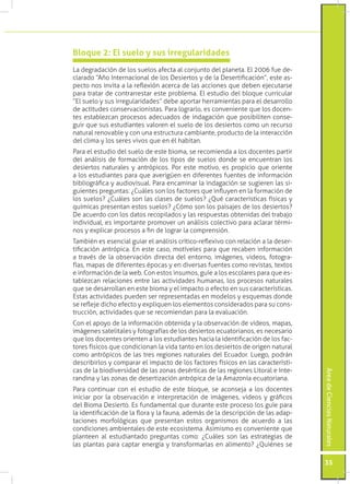 Bloque 2: El suelo y sus irregularidades
La degradación de los suelos afecta al conjunto del planeta. El 2006 fue de-
clarado “Año Internacional de los Desiertos y de la Desertificación”, este as-
pecto nos invita a la reflexión acerca de las acciones que deben ejecutarse
para tratar de contrarrestar este problema. El estudio del bloque curricular
“El suelo y sus irregularidades” debe aportar herramientas para el desarrollo
de actitudes conservacionistas. Para lograrlo, es conveniente que los docen-
tes establezcan procesos adecuados de indagación que posibiliten conse-
guir que sus estudiantes valoren el suelo de los desiertos como un recurso
natural renovable y con una estructura cambiante, producto de la interacción
del clima y los seres vivos que en él habitan.
Para el estudio del suelo de este bioma, se recomienda a los docentes partir
del análisis de formación de los tipos de suelos donde se encuentran los
desiertos naturales y antrópicos. Por este motivo, es propicio que oriente
a los estudiantes para que averigüen en diferentes fuentes de información
bibliográfica y audiovisual. Para encaminar la indagación se sugieren las si-
guientes preguntas: ¿Cuáles son los factores que influyen en la formación de
los suelos? ¿Cuáles son las clases de suelos? ¿Qué características físicas y
químicas presentan estos suelos? ¿Cómo son los paisajes de los desiertos?
De acuerdo con los datos recopilados y las respuestas obtenidas del trabajo
individual, es importante promover un análisis colectivo para aclarar térmi-
nos y explicar procesos a fin de lograr la comprensión.
También es esencial guiar el análisis crítico-reflexivo con relación a la deser-
tificación antrópica. En este caso, motíveles para que recaben información
a través de la observación directa del entorno, imágenes, videos, fotogra-
fías, mapas de diferentes épocas y en diversas fuentes como revistas, textos
e información de la web. Con estos insumos, guíe a los escolares para que es-
tablezcan relaciones entre las actividades humanas, los procesos naturales
que se desarrollan en este bioma y el impacto o efecto en sus características.
Estas actividades pueden ser representadas en modelos y esquemas donde
se refleje dicho efecto y expliquen los elementos considerados para su cons-
trucción, actividades que se recomiendan para la evaluación.
Con el apoyo de la información obtenida y la observación de videos, mapas,
imágenes satelitales y fotografías de los desiertos ecuatorianos, es necesario
que los docentes orienten a los estudiantes hacia la identificación de los fac-
tores físicos que condicionan la vida tanto en los desiertos de origen natural
como antrópicos de las tres regiones naturales del Ecuador. Luego, podrán
describirlos y comparar el impacto de los factores físicos en las característi-
cas de la biodiversidad de las zonas desérticas de las regiones Litoral e Inte-
                                                                                   Área de Ciencias Naturales




randina y las zonas de desertización antrópica de la Amazonía ecuatoriana.
Para continuar con el estudio de este bloque, se aconseja a los docentes
iniciar por la observación e interpretación de imágenes, videos y gráficos
del Bioma Desierto. Es fundamental que durante este proceso los guíe para
la identificación de la flora y la fauna, además de la descripción de las adap-
taciones morfológicas que presentan estos organismos de acuerdo a las
condiciones ambientales de este ecosistema. Asimismo es conveniente que
planteen al estudiantado preguntas como: ¿Cuáles son las estrategias de
las plantas para captar energía y transformarlas en alimento? ¿Quiénes se

                                                                                   35
 
