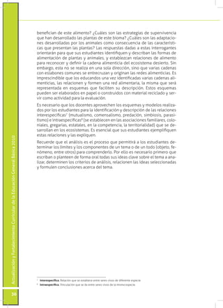 benefician de este alimento? ¿Cuáles son las estrategias de supervivencia
                                                                                 que han desarrollado las plantas de este bioma? ¿Cuáles son las adaptacio-
                                                                                 nes desarrolladas por los animales como consecuencia de las característi-
                                                                                 cas que presentan las plantas? Las respuestas dadas a estas interrogantes
                                                                                 orientarán para que sus estudiantes identifiquen y describan las formas de
                                                                                 alimentación de plantas y animales, y establezcan relaciones de alimento
                                                                                 para reconocer y definir la cadena alimenticia del ecosistema desierto. Sin
                                                                                 embargo, esta no se realiza en una sola dirección, sino que varias cadenas
                                                                                 con eslabones comunes se entrecruzan y originan las redes alimenticias. Es
                                                                                 imprescindible que los educandos una vez identificadas varias cadenas ali-
                                                                                 menticias, las relacionen y formen una red alimentaria, la misma que será
                                                                                 representada en esquemas que faciliten su descripción. Estos esquemas
                                                                                 pueden ser elaborados en papel o construidos con material reciclado y ser-
                                                                                 vir como actividad para la evaluación.
                                                                                 Es necesario que los docentes aprovechen los esquemas y modelos realiza-
                                                                                 dos por los estudiantes para la identificación y descripción de las relaciones
                                                                                 interespecíficas7 (mutualismo, comensalismo, predación, simbiosis, parasi-
                                                                                 tismo) e intraespecíficas8 (se establecen en las asociaciones familiares, colo-
                                                                                 niales, gregarias, estatales, en la competencia, la territorialidad) que se de-
                                                                                 sarrollan en los ecosistemas. Es esencial que sus estudiantes ejemplifiquen
                                                                                 estas relaciones y las expliquen.
Actualización y Fortalecimiento Curricular de la Educación General Básica 2010




                                                                                 Recuerde que el análisis es el proceso que permitirá a los estudiantes de-
                                                                                 terminar los límites y los componentes de un tema o de un todo (objeto, fe-
                                                                                 nómeno, entre otros) para comprenderlo. Por ello es necesario primero que
                                                                                 escriban o planteen de forma oral todas sus ideas clave sobre el tema a ana-
                                                                                 lizar, determinen los criterios de análisis, relacionen las ideas seleccionadas
                                                                                 y formulen conclusiones acerca del tema.




                                                                                 7
                                                                                  	 interespecífica. Relación que se establece entre seres vivos de diferente especie.
                                                                                 8
                                                                                  	 intraespecífica. Vinculación que se da entre seres vivos de la misma especie.


           36
 
