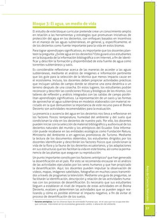 Bloque 3: El agua, un medio de vida
El estudio de este bloque curricular pretende crear un conocimiento amplio
en relación a las herramientas y estrategias que promuevan iniciativas de
protección del agua en los desiertos, con enfoques basados en incentivos
en el manejo de las aguas subterráneas, en general, y, específicamente, el
de los desiertos como fuente importante para la vida en estos biomas.
Para lograr aprendizajes significativos, es importante que los docentes plan-
teen la pregunta: ¿Existe agua en los desiertos? Esto guiará a los estudiantes
en la búsqueda de la información bibliográfica o en Internet, a fin de identi-
ficar y describir la formación y disponibilidad de esta fuente de agua como
torrentes subterráneos y oasis.
Es considerable reflexionar acerca de las maneras de acceder a las aguas
subterráneas, mediante el análisis de imágenes e información pertinente
que los guíe para la selección de la técnica que menos impacto cause en
el ecosistema. Incluso, los docentes deben propiciar actividades prácticas
que incluyan salidas de campo donde se observe una zona desértica o un
terreno después de una cosecha. En estos lugares, los estudiantes podrán
reconocer y describir las condiciones físicas y biológicas de los mismos. Los
talleres de reflexión y análisis integrados con las salidas de campo posibi-
litan aprendizajes significativos. La representación de un oasis y las formas
de aprovechar el agua subterránea en modelos elaborados con material re-
ciclado en la que demuestren la importancia de este recurso para el Bioma
Desierto son actividades recomendables para la evaluación.
La presencia o ausencia del agua en los desiertos nos lleva a reflexionar en
los factores físicos: temperatura, humedad del ambiente y del suelo que
condicionan la vida en los desiertos de nuestro país. Por ello, los docentes
pueden iniciar con la selección de material bibliográfico y audiovisual de los
desiertos naturales del mundo y los antrópicos del Ecuador. Esta informa-
ción puede recabarse en las entidades ecológicas como Fundación Natura,
Ministerio del Ambiente o en agencias promotoras de Turismo. Mediante
la lectura de los documentos obtenidos, los estudiantes dirigidos por los
docentes identificarán y describirán los factores físicos que condicionan la
vida de la flora y la fauna de los desiertos ecuatorianos, y las adaptaciones
en sus estructuras que les facilitan la vida en este bioma, así como la perma-
nencia de las plantas que aseguran su reproducción.
Un punto importante constituyen los factores antrópicos9 que han generado
la desertificación en el país. Por esto se recomienda encauzar en el análisis
de las actividades ejecutadas por los seres humanos y que han propiciado
                                                                                                               Área de Ciencias Naturales




la desertificación. Aquí, los docentes pueden impulsar la observación de
videos, mapas, imágenes satelitales, fotografías en muchos casos transmiti-
dos a través de programas la televisión. Mediante una guía de preguntas, se
facilitarán la identificación, descripción y relación de las actividades huma-
nas con los procesos de desertificación. Es necesario que sus estudiantes
lleguen a establecer el nivel de impacto de estas actividades en el Bioma
Desierto, evalúen y determinen las actividades que se pueden seguir rea-
lizando y cómo es posible eliminar el impacto negativo, a fin de evitar el
proceso de desertificación de los suelos.
	 factores antrópicos. Son los diversos tipos de actividades humanas que, en el caso que nos ocupa este blo-
9

  que curricular, intervienen en los ecosistemas generando cambio o alteración del ambiente.

                                                                                                               37
 