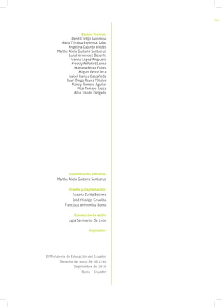 Equipo Técnico:
                René Cortijo Jacomino
        María Cristina Espinosa Salas
             Angelina Gajardo Valdés
      Martha Alicia Guitarra Santacruz
             Luis Hernández Basante
               Ivanna López Ampuero
                Freddy Peñafiel Larrea
                  Mariana Pérez Flores
                     Miguel Pérez Teca
             Isabel Ramos Castañeda
            Juan Diego Reyes Villalva
                Nancy Romero Aguilar
                    Pilar Tamayo Aroca
                  Alba Toledo Delgado




             Coordinación editorial:
      Martha Alicia Guitarra Santacruz

              Diseño y diagramación:
                Susana Zurita Becerra
                José Hidalgo Cevallos
           Francisco Veintimilla Romo

                  Corrección de estilo
              Ligia Sarmiento De León

                           Impresión:




© Ministerio de Educación del Ecuador
        Derecho de autor: No 033290
                  Septiembre de 2010
                      Quito – Ecuador
 