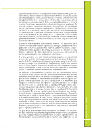 Los ciclos biogeoquímicos se cumplen en todos los ecosistemas y son fun-
damentales para la incorporación de los micronutrientes al suelo, los cuales
son utilizados por las plantas, siendo los micronutrientes un factor limitante
de la permanencia de los seres vivos en el bioma. Para trabajar sobre la flora
de los desiertos, se sugiere partir de los conceptos básicos como el clima, la
relación clima-flora y las adaptaciones de ciertos órganos de las plantas. De
acuerdo con estos conceptos, los docentes deben dirigir a sus estudiantes
para la observación de mapas biogeográficos e imágenes con el propósito
de identificar y describir las plantas que caracterizan estos biomas. Además,
con la información obtenida de los inventarios florísticos, interpretar la fre-
cuencia de cada especie y, en consecuencia, la determinación de las espe-
cies más abundantes, las transitorias que sobreviven en forma de semillas y
permanecen latentes durante toda la sequía, así como las particularidades
que las caracterizan.
El análisis anterior permite a los docentes orientar a los educandos en la
identificación de los niveles de organización ecológica, desde el individuo,
población, comunidad, ecosistema y biósfera. Cada nivel presenta caracte-
rísticas específicas que serán descritas y relacionadas con los componentes
bióticos y abióticos del Bioma Desierto. Es esencial poner relevancia en la
conformación ecológica muy particular de este bioma.
A lo largo y durante todo este trabajo, es necesario guiar a sus estudiantes
a través del análisis reflexivo para determinar la importancia de la conser-
vación de la flora y la fauna de los desiertos, y las zonas de desertificación
de las regiones continentales del país. La elaboración de afiches o trípticos
sobre el Bioma Desierto debe estar orientada para dar a conocer sus compo-
nentes, sus interrelaciones e incentivar a su conservación. Estos materiales
producidos pueden servir como elementos para la evaluación.
Un individuo es igualmente un organismo o un ser vivo como una planta,
un animal o un ser humano que para mantenerse como especie en los eco-
sistemas cumple con la función reproductora. Las personas se reproducen y
para estudiar este tema se recomienda a los docentes plantear algunas pre-
guntas como las siguientes: ¿Por qué la reproducción es el mecanismo que
asegura la permanencia de las especies? ¿Qué estructuras de los cuerpos
de los seres vivos son utilizadas para la reproducción? ¿Cómo están orga-
nizados los aparatos reproductores de los seres humanos? ¿Qué procesos
fisiológicos preparan al cuerpo humano para la reproducción? ¿Qué es la
menstruación? De acuerdo con las respuestas emitidas por los estudian-
tes, solicite que indaguen en diversas fuentes para ampliar con información
científica que respalde el trabajo. Además, promueva el análisis audiovisual
y de modelos anatómicos. A través de una “batería de preguntas”, los do-
                                                                                  Área de Ciencias Naturales




centes guiarán para la observación e interpretación de dichos materiales
referentes al tema. Con los datos recabados en la interpretación, oriente
para el análisis comparativo entre los aparatos reproductores masculino y
femenino, asimismo diríjalos para establecer las relaciones que mantienen
para la reproducción humana.
De igual modo, es fundamental que los docentes encaminen a sus estudian-
tes para establecer relaciones fisiológicas entre la reproducción y el sistema
glandular. Puede puntualizarse el análisis en la función y producción de las
hormonas como las gonadotropinas por la hipófisis y las elaboradas por las


                                                                                  41
 