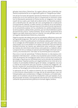 gónadas masculinas y femeninas. Se sugiere reforzar estos contenidos me-
                                                                                 diante la representación en el organizador gráfico la “fotografía que habla”.
                                                                                 Una de las funciones del aparato reproductor femenino vinculada con la re-
                                                                                 producción es el ciclo menstrual, para su comprensión es necesario contar
                                                                                 con la información pertinente en forma escrita, en imágenes o en videos,
                                                                                 a partir de los cuales y por medio de la observación, los docentes propicia-
                                                                                 rán la identificación de cada fase del ciclo acompañada de la explicación
                                                                                 correspondiente. Además, se debe orientar a la reflexión de la sexualidad y
                                                                                 el ciclo como una función más que marca el inicio de la función reproducto-
                                                                                 ra. Es conveniente analizar con sus estudiantes los cambios biopsicosocia-
                                                                                 les de los púberes, adolescentes y jóvenes, que van desarrollándose a partir
                                                                                 de esta función y de los “sueños húmedos” de los varones, igualmente de la
                                                                                 higiene que debe observarse tanto en relación con este período como con
                                                                                 los órganos reproductores femenino y masculino.
                                                                                 Organice equipos de trabajo para que los estudiantes reflexionen acerca de
                                                                                 las siguientes preguntas: ¿Por qué no se habla abiertamente sobre la mas-
                                                                                 turbación? ¿Cómo se puede prevenir el embarazo adolescente? ¿Cómo evi-
                                                                                 tar el contagio de enfermedades de transmisión sexual? ¿Qué otros temas
                                                                                 relacionados con la sexualidad no se hablan claramente? Esta actividad les
                                                                                 facilitará encontrar las razones que determinan estas conductas y sugerir
                                                                                 las maneras de cómo llevar estos temas como parte de su madurez sexual.
Actualización y Fortalecimiento Curricular de la Educación General Básica 2010




                                                                                 La exposición de sus trabajos en plenaria permitirá llegar a formular conclu-
                                                                                 siones y recomendaciones. Este taller se recomienda para la evaluación.
                                                                                 Para cerrar el eje del aprendizaje “El Bioma Desierto: la vida expresa com-
                                                                                 plejidad e interrelaciones”, oriente a los estudiantes para el diseño y desa-
                                                                                 rrollo de proyectos de investigación sobre cómo el avance de la ciencia y la
                                                                                 tecnología, al igual que las manifestaciones socioculturales de la población
                                                                                 de estas áreas, impactan positiva y/o negativamente en los ciclos de la na-
                                                                                 turaleza. Es aconsejable establecer guías de trabajo, cronogramas, recursos
                                                                                 y criterios de evaluación para que durante el proceso de indagación, ob-
                                                                                 tención, recolección, procesamiento de datos y presentación del proyecto,
                                                                                 utilicen las Tecnologías de la Información y la Comunicación, TIC.
                                                                                 La aplicación de las TIC implica el dominio de una variedad de destrezas
                                                                                 y conocimientos desarrollados a lo largo del eje de aprendizaje y que son
                                                                                 indispensables para correlacionar, e integrar los bloques curriculares abor-
                                                                                 dados con el contexto cultural de los estudiantes como por ejemplo, el uso
                                                                                 del procesador de textos, la búsqueda de información en la red (Internet), la
                                                                                 utilización de presentaciones públicas en formato digital, etcétera.




           42
 