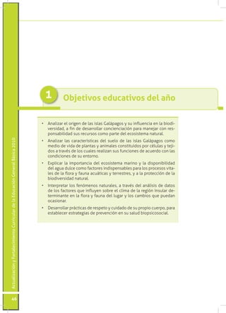 1         Objetivos educativos del año

                                                                                 •	 Analizar el origen de las islas Galápagos y su influencia en la biodi-
                                                                                    versidad, a fin de desarrollar concienciación para manejar con res-
                                                                                    ponsabilidad sus recursos como parte del ecosistema natural.
Actualización y Fortalecimiento Curricular de la Educación General Básica 2010




                                                                                 •	 Analizar las características del suelo de las islas Galápagos como
                                                                                    medio de vida de plantas y animales constituidos por células y teji-
                                                                                    dos a través de los cuales realizan sus funciones de acuerdo con las
                                                                                    condiciones de su entorno.
                                                                                 •	 Explicar la importancia del ecosistema marino y la disponibilidad
                                                                                    del agua dulce como factores indispensables para los procesos vita-
                                                                                    les de la flora y fauna acuáticas y terrestres, y a la protección de la
                                                                                    biodiversidad natural.
                                                                                 •	 Interpretar los fenómenos naturales, a través del análisis de datos
                                                                                    de los factores que influyen sobre el clima de la región Insular de-
                                                                                    terminante en la flora y fauna del lugar y los cambios que puedan
                                                                                    ocasionar.
                                                                                 •	 Desarrollar prácticas de respeto y cuidado de su propio cuerpo, para
                                                                                    establecer estrategias de prevención en su salud biopsicosocial.




           46
 