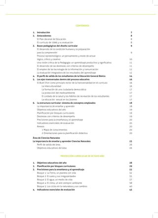 CONTENIDOS


1.	 Introducción 									                                                             7
2.	 Antecedentes								                                                               8
    El Plan decenal de Educación						                                                 8
    El currículo de 1996 y su evaluación					                                          8
3.	 Bases pedagógicas del diseño curricular					                                       9
    El desarrollo de la condición humana y la preparación
    para la comprensión							                                                         9
    Proceso epistemológico: un pensamiento y modo de actuar
    lógico, crítico y creativo							                                                 10
    Una visión crítica de la Pedagogía: un aprendizaje productivo y significativo		   11
    El desarrollo de las destrezas con criterios de desempeño		                       11
    El empleo de las tecnología de la información y comunicación		                    12
    La evaluación integradora de los resultados del aprendizaje		                     12
4.	 El perfil de salida de los estudiantes de la Educación General Básica	        	   14
5.	 Los ejes transversales dentro del proceso educativo				                           16
    El Buen Vivir como principio rector de la transversalidad en el currículo	        16
    	    La interculturalidad							                                                  16
    	    La formación de una ciudadanía democrática				                               17
    	    La protección del medioambiente					                                         17
    	    El cuidado de la salud y los hábitos de recreación de los estudiantes	       17
    	    La educación sexual en los jóvenes					                                      17
6.	 La estructura curricular: sistema de conceptos empleados			                       18
    La importancia de enseñar y aprender					                                         18
    Objetivos educativos del año						                                                19
    Planificación por bloques curriculares					                                       19
    Destrezas con criterios de desempeño					                                         19
    Precisiones para la enseñanza y el aprendizaje				                                20
    Indicadores esenciales de evaluación					                                         20
    Anexos									                                                                   20
    	    1 Mapa de conocimientos						                                                20
    	    2 Orientaciones para la planificación didáctica	                             20

Área de Ciencias Naturales
La importancia de enseñar y aprender Ciencias Naturales 		                            23
    Perfil de salida del área		                                                       26
    Objetivos educativos del área		                                                   26


                             PROYECCIÓN CURRICULAR DE OCTAVO AÑO


1.	 Objetivos educativos del año	                                                     28
2.	 Planificación por bloques curriculares	                                           29
3.	 Precisiones para la enseñanza y el aprendizaje			                                 32
    Bloque 1: La Tierra, un planeta con vida			                                       32
    Bloque 2: El suelo y sus irregularidades		                                        35
    Bloque 3: El agua, un medio de vida	                                              37
    Bloque 4: El clima, un aire siempre cambiante		                                   38
    Bloque 5: Los ciclos en la naturaleza y sus cambios 			                           40
4.	 Indicadores esenciales de evaluación		                                            43
 