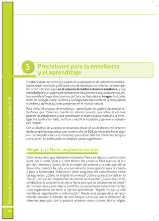 3        Precisiones para la enseñanza
                                                                                          y el aprendizaje
                                                                                 El saber escolar se construye a partir de la apropiación de contenidos concep-
                                                                                 tuales, experimentales y del desarrollo de destrezas con criterios de desempe-
                                                                                 ño. Si consideramos que en el universo el cambio es lo único constante, y que
                                                                                 éste obedece a un sistema de permanente relación entre sus componentes, en-
                                                                                 tonces el desafío para los docentes de Ciencias Naturales es integrar los conte-
Actualización y Fortalecimiento Curricular de la Educación General Básica 2010




                                                                                 nidos de Biología, Física, Química y Geología para dar cuenta de la complejidad
                                                                                 y dinámica de interacciones presentes en el mundo natural.
                                                                                 Para iniciar el proceso de enseñanza - aprendizaje, se sugiere desarrollar ac-
                                                                                 tividades que tomen en cuenta los saberes previos, que sobre el entorno
                                                                                 poseen los estudiantes y que constituyen el material para motivar a la inves-
                                                                                 tigación, confrontar ideas, ratificar o rectificar hipótesis y generar conclusio-
                                                                                 nes propias.
                                                                                 Con el objetivo de alcanzar el desarrollo eficaz de las destrezas con criterios
                                                                                 de desempeño propuestas para noveno año de EGB, es necesario hacer algu-
                                                                                 nas recomendaciones a los docentes para desarrollar los diferentes bloques
                                                                                 curriculares. A continuación se detallan varias sugerencias.


                                                                                 Bloque 1: La Tierra, un planeta con vida
                                                                                 Como seres vivos que habitamos el planeta Tierra, es lógico situarnos como
                                                                                 parte del Sistema Solar y a éste dentro del universo. Para explicar el ori-
                                                                                 gen del universo y dentro de él el origen del planeta y la vida que allí se
                                                                                 desarrolla, siempre ha sido una permanente preocupación para la ciencia
                                                                                 y para la humanidad. Reflexionar sobre preguntas del conocimiento como
                                                                                 las siguientes: ¿Cómo se originó el universo? ¿Cómo apareció la vida en la
                                                                                 Tierra? ¿En qué se fundamentan las teorías al respecto? ¿Cuáles fueron las
                                                                                 condiciones o características de la Tierra para que se desarrollen los seres?
                                                                                 de manera clara y con criterio científico, se presentarán conocimientos bá-
                                                                                 sicos organizados en torno al eje del aprendizaje “Región Insular: la vida
                                                                                 manifiesta organización e información”. Desde esta perspectiva, se reco-
                                                                                 mienda empezar el estudio de este bloque curricular con la definición de
                                                                                 términos asociados con la palabra universo como: cosmos, teoría, origen,


           50
 
