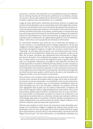 evolución y creación. Esto permitirá a sus estudiantes buscar los significa-
dos en diversas fuentes de información, adentrarse en la temática, compa-
rar teorías y utilizar adecuadamente la información que provee el contexto
científico y aplicar estos conocimientos en su cotidiano.
Luego de estas definiciones, obtenidas del proceso anterior, se espera que
surjan en el estudiantado nuevas inquietudes acerca del origen del universo.
Por esto se recomienda iniciar con la recreación de experiencias sencillas, re-
visión de preconceptos para continuar con el análisis crítico de los descubri-
mientos científicos descritos en los textos, audiovisuales o simulaciones que
han sido la base para la formulación de dichas teorías. Después de realizar el
análisis de cada experiencia o lectura de los textos, se sugiere guiar a sus es-
tudiantes para la elaboración de organizadores gráficos como mentefactos,
tablas T, entre otras, con el propósito de sintetizar la información.
Es conveniente también, para continuar con el desarrollo del bloque cu-
rricular, orientar a sus estudiantes para el trabajo cooperativo a fin de que
indaguen en textos, páginas de Internet, o en material audiovisual sobre dos
posiciones divergentes respecto al origen del universo: creacionismo y del
“big-bang“. Se aconseja entonces guiar a los estudiantes para que investi-
guen acerca de los fundamentos respectivos que sustentan a cada una de
ellas. Por lo tanto, solicíteles que representen esta información en diagra-
mas de la V de Gowin. Con el objetivo de trabajar con este organizador grá-
fico, se debe colocar en el centro del diagrama lo que se quiere saber. Para
esto, sus estudiantes reflexionan y escogen lo más específico del tema. En
el lado izquierdo se escribe lo referente al marco teórico, es decir, respecto a
la posición que se está desarrollando. En el vértice inferior de la V se anotan
los fundamentos de la posición expuesta. En este momento se activan pro-
cesos cognitivos como la atención y la percepción. A la derecha se organizan
las observaciones que ayuden a emitir juicios de valor y dar respuesta a la
pregunta central, y a la vez formulen conclusiones.
Para continuar con el análisis crítico reflexivo de las posiciones tanto crea-
cionista como cientista formuladas sobre el origen de la vida, se recomien-
da durante el proceso desarrollar un paralelismo entre las dos posiciones.
Para este análisis es necesario que sus estudiantes identifiquen todas las
particularidades que van a ser criticadas y elaboren sus propios juicios de
valor agregando todo aquello que les parezca interesante y novedoso. De
esta manera lograrán explicar argumentadamente estas teorías. Para cerrar
este proceso, guíelos para incentivar una plenaria-foro en la que se formu-
len conclusiones. Es importante socializar los criterios de evaluación y las
expectativas de análisis del los contenidos a tratarse, por ejemplo: utilizar la
terminología adecuada en la posición cientista: abordar la panspermia o el
                                                                                                                  Área de Ciencias Naturales




origen extraterrestre y las evolucionistas de Lamark, Oparin y Darwin. En la
posición idealista, tratar las bases del creacionismo.
Además, para ampliar la visión de las dos posiciones antes abordadas, pro-
ponga a sus estudiantes indagar en páginas de Internet para acceder a los
postulados como en este caso puede ser la Teoría Global referida al origen
de la vida terrestre y la evolución (La vida embarazada y reproevolución) de
Miguel García Casas2. Con esta información, sus estudiantes realizarán una

	 García C. M., Vida embarazada y reproevolución. Una teoría global sobre la vida terrestre, consultado el 6 de
2

  mayo del 2009, tomado de: http://www.redcientifica.com/doc/doc200410155000.html


                                                                                                                  51
 
