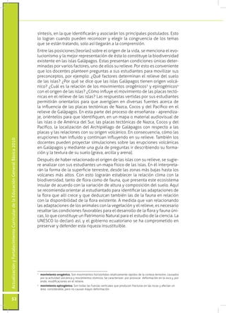 síntesis, en la que identificarán y asociarán los principales postulados. Esto
                                                                                 lo logran cuando pueden reconocer y elegir la congruencia de los temas
                                                                                 que se están tratando, solo así llegarán a la comprensión.
                                                                                 Entre las posiciones (teorías) sobre el origen de la vida, se menciona el evo-
                                                                                 lucionismo y la mejor representación de ésta lo constituye la biodiversidad
                                                                                 existente en las islas Galápagos. Estas presentan condiciones únicas deter-
                                                                                 minadas por varios factores, uno de ellos su relieve. Por esto es conveniente
                                                                                 que los docentes planteen preguntas a sus estudiantes para movilizar sus
                                                                                 preconceptos, por ejemplo: ¿Qué factores determinan el relieve del suelo
                                                                                 de las islas? ¿Por qué se dice que las islas Galápagos tienen origen volcá-
                                                                                 nico? ¿Cuál es la relación de los movimientos orogénicos3 y epirogénicos4
                                                                                 con el origen de las islas? ¿Cómo influye el movimiento de las placas tectó-
                                                                                 nicas en el relieve de las islas? Las respuestas vertidas por sus estudiantes
                                                                                 permitirán orientarlos para que averigüen en diversas fuentes acerca de
                                                                                 la influencia de las placas tectónicas de Nazca, Cocos y del Pacífico en el
                                                                                 relieve de Galápagos. En esta parte del proceso de enseñanza - aprendiza-
                                                                                 je, oriéntelos para que identifiquen, en un mapa o material audiovisual de
                                                                                 las islas o de América del Sur, las placas tectónicas de Nazca, Cocos y del
                                                                                 Pacífico, la localización del Archipiélago de Galápagos con respecto a las
                                                                                 placas y las relaciones con su origen volcánico. En consecuencia, cómo las
                                                                                 erupciones han influido y continúan influyendo en su relieve. También los
Actualización y Fortalecimiento Curricular de la Educación General Básica 2010




                                                                                 docentes pueden proyectar simulaciones sobre las erupciones volcánicas
                                                                                 en Galápagos y mediante una guía de preguntas ir describiendo su forma-
                                                                                 ción y la textura de su suelo (grava, arcilla y arena).
                                                                                 Después de haber relacionado el origen de las islas con su relieve, se sugie-
                                                                                 re analizar con sus estudiantes un mapa físico de las islas. En él interpreta-
                                                                                 rán la forma de la superficie terrestre, desde las zonas más bajas hasta los
                                                                                 volcanes más altos. Con esto lograrán establecer la relación clima con la
                                                                                 biodiversidad, tanto de flora como de fauna, que presenta este ecosistema
                                                                                 insular de acuerdo con la variación de altura y composición del suelo. Aquí
                                                                                 se recomienda orientar al estudiantado para identificar las adaptaciones de
                                                                                 la flora que allí crece y que deduzcan también las de la fauna en relación
                                                                                 con la disponibilidad de la flora existente. A medida que van relacionando
                                                                                 las adaptaciones de los animales con la vegetación y el relieve, es necesario
                                                                                 resaltar las condiciones favorables para el desarrollo de la flora y fauna úni-
                                                                                 cas, lo que constituye un Patrimonio Natural para el estudio de la ciencia. La
                                                                                 UNESCO lo declaró así, y el gobierno ecuatoriano se ha comprometido en
                                                                                 preservar y defender esta riqueza insustituible.




                                                                                 3
                                                                                  	 movimiento orogénico. Son movimientos horizontales relativamente rápidos de la corteza terrestre, causados
                                                                                    por la actividad volcánica y movimientos sísmicos. Se caracterizan por provocar deformación en la roca y, por
                                                                                    ende, modificaciones en el relieve.
                                                                                 4
                                                                                  	 movimiento epirogénico. Son todas las fuerzas verticales que producen fracturas en las rocas y afectan un
                                                                                    área considerable, pero no causan mayor deformación.


           52
 