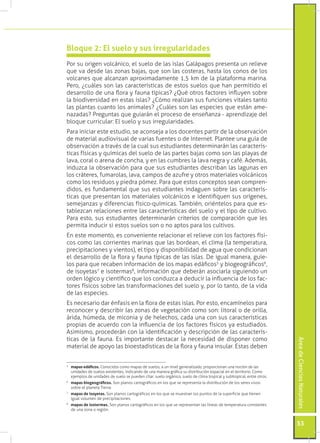 Bloque 2: El suelo y sus irregularidades
Por su origen volcánico, el suelo de las islas Galápagos presenta un relieve
que va desde las zonas bajas, que son las costeras, hasta los conos de los
volcanes que alcanzan aproximadamente 1,5 km de la plataforma marina.
Pero, ¿cuáles son las características de estos suelos que han permitido el
desarrollo de una flora y fauna típicas? ¿Qué otros factores influyen sobre
la biodiversidad en estas islas? ¿Cómo realizan sus funciones vitales tanto
las plantas cuanto los animales? ¿Cuáles son las especies que están ame-
nazadas? Preguntas que guiarán el proceso de enseñanza - aprendizaje del
bloque curricular: El suelo y sus irregularidades.
Para iniciar este estudio, se aconseja a los docentes partir de la observación
de material audiovisual de varias fuentes o de Internet. Plantee una guía de
observación a través de la cual sus estudiantes determinarán las caracterís-
ticas físicas y químicas del suelo de las partes bajas como son las playas de
lava, coral o arena de concha, y en las cumbres la lava negra y café. Además,
induzca la observación para que sus estudiantes describan las lagunas en
los cráteres, fumarolas, lava, campos de azufre y otros materiales volcánicos
como los residuos y piedra pómez. Para que estos conceptos sean compren-
didos, es fundamental que sus estudiantes indaguen sobre las caracterís-
ticas que presentan los materiales volcánicos e identifiquen sus orígenes,
semejanzas y diferencias físico-químicas. También, oriéntelos para que es-
tablezcan relaciones entre las características del suelo y el tipo de cultivo.
Para esto, sus estudiantes determinarán criterios de comparación que les
permita inducir si estos suelos son o no aptos para los cultivos.
En este momento, es conveniente relacionar el relieve con los factores físi-
cos como las corrientes marinas que las bordean, el clima (la temperatura,
precipitaciones y vientos), el tipo y disponibilidad de agua que condicionan
el desarrollo de la flora y fauna típicas de las islas. De igual manera, guíe-
los para que recaben información de los mapas edáficos5 y biogeográficos6,
de isoyetas7 e isotermas8, información que deberán asociarla siguiendo un
orden lógico y científico que los conduzca a deducir la influencia de los fac-
tores físicos sobre las transformaciones del suelo y, por lo tanto, de la vida
de las especies.
Es necesario dar énfasis en la flora de estas islas. Por esto, encamínelos para
reconocer y describir las zonas de vegetación como son: litoral o de orilla,
árida, húmeda, de miconia y de helechos, cada una con sus características
propias de acuerdo con la influencia de los factores físicos ya estudiados.
Asimismo, procederán con la identificación y descripción de las caracterís-
ticas de la fauna. Es importante destacar la necesidad de disponer como
                                                                                                                       Área de Ciencias Naturales




material de apoyo las bioestadísticas de la flora y fauna insular. Estas deben


	 mapas edáficos. Conocidos como mapas de suelos, a un nivel generalizado, proporcionan una noción de las
5

  unidades de suelos existentes, indicando de una manera gráfica su distribución espacial en el territorio. Como
  ejemplos de unidades de suelo se pueden citar: suelo orgánico, suelo de clima tropical y subtropical, entre otros.
6
    	 mapas biogeográficos. Son planos cartográficos en los que se representa la distribución de los seres vivos
      sobre el planeta Tierra.
7
    	 mapas de isoyetas. Son planos cartográficos en los que se muestran los puntos de la superficie que tienen
      igual volumen de precipitaciones.
8
    	 mapas de isotermas. Son planos cartográficos en los que se representan las líneas de temperatura constantes
      de una zona o región.


                                                                                                                       53
 