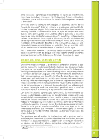 en la enseñanza - aprendizaje de los órganos, los tejidos de revestimiento,
conectivos, musculares y nerviosos y la célula animal. Entonces, siga el pro-
cedimiento que se realizó en el caso del estudio de los vegetales y además
la evaluación.
En cuanto a la flora y la fauna de Galápagos, los docentes, a través de una
“batería de preguntas”, deberían encauzar la selección de información dis-
ponible en revistas, páginas de Internet o audiovisuales sobre esta reserva
natural y propiciar la diferenciación entre las especies endémicas e intro-
ducidas como perros, gatos, cerdos, cabras, ratas, la guayaba y la cascarilla
quinina, así como por los factores antrópicos9 y sus efectos en las especies
nativas. Los educandos deben explicar las causas y los efectos de la acción
de las especies introducidas en el ecosistema por medio de la obtención,
recolección e interpretación de datos; al final formularán conclusiones y re-
comendaciones con argumentos que los sustenten. Esto les permitirá emitir
juicios tendientes a la conservación de la biodiversidad del lugar.
Para la evaluación, incentive la creatividad de sus estudiantes, por esto con
base en la comprensión del bloque curricular, elaborar afiches tendientes
a motivar la conservación de la riqueza florística y faunística del lugar.

Bloque 3: El agua, un medio de vida
En nuestras Islas Encantadas, la biodiversidad también se extiende al eco-
sistema marino. Por eso la necesidad del estudio de este bloque curricular,
que pretende concienciar al estudiantado en la conservación de la riqueza
natural y el manejo del recurso hídrico. Para lograrlo, es importante partir de
la valoración de las islas Galápagos como Patrimonio Natural de la Humani-
dad y como espacio de investigación científica. De acuerdo con estas con-
sideraciones y el análisis de las condiciones existentes en los ecosistemas
acuático y terrestre de esta región, sus estudiantes lograrán comprender la
relación existente entre el manejo sostenible y sustentable de este entor-
no, así como entender la relación de las oportunidades de utilización de
las formas de energía: hidráulica, mareomotriz, geotérmica con el beneficio
humano, el impacto económico y el equilibrio de la naturaleza.
Con el fin de alcanzar aprendizajes significativos, es imprescindible co-
menzar con la indagación acerca de las características, impacto antrópico,
sostenibilidad, conservación en revistas científicas, textos o en páginas de
Internet, en fuentes vinculadas al turismo hacia las islas o en ONG’s relacio-
nadas a la investigación y conservación científica. A partir de la información
recolectada, organizar grupos en mesas de estudio para procesar dicha in-
formación en la que sus estudiantes señalen, entre otros aspectos, las ca-
                                                                                                                Área de Ciencias Naturales




racterísticas relevantes que favorecen la vida en este lugar y las razones
por las cuales el mundo científico ha basado sus teorías evolucionistas del
origen de la vida.
Para continuar con el análisis de la diversidad del ecosistema marino,
es aconsejable seleccionar documentales sobre este ecosistema, esto per-
mitirá que los escolares mediante la observación identifiquen y describan
las especies de animales y plantas existentes en las regiones fótica10 y
 	 región fótica. Espacio en los ecosistemas marinos en donde penetra la luz solar. Su profundidad depende de
10

   la turbidez.


                                                                                                                55
 