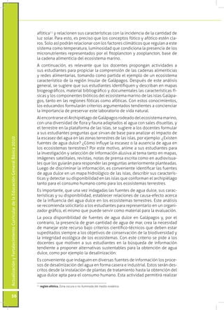 afótica11 y relacionen sus características con la incidencia de la cantidad de
                                                                                 luz solar. Para esto, es preciso que los conceptos fótico y afótico estén cla-
                                                                                 ros. Solo así podrán relacionar con los factores climáticos que regulan a este
                                                                                 sistema como temperatura, luminosidad que condiciona la presencia de los
                                                                                 micronutrientes representados por el fitoplancton y zooplancton, base de
                                                                                 la cadena alimenticia del ecosistema marino.
                                                                                 A continuación, es relevante que los docentes propongan actividades a
                                                                                 sus estudiantes para propiciar la comprensión de las cadenas alimenticias
                                                                                 y redes alimentarias, tomando como partida el ejemplo de un ecosistema
                                                                                 característico de la región Insular de Galápagos. Después de este análisis
                                                                                 general, se sugiere que sus estudiantes identifiquen y describan en mapas
                                                                                 biogeográficos, material bibliográfico y documentales las características fí-
                                                                                 sicas y los componentes bióticos del ecosistema marino de las islas Galápa-
                                                                                 gos, tanto en las regiones fóticas como afóticas. Con estos conocimientos,
                                                                                 los educandos formularán criterios argumentados tendientes a concienciar
                                                                                 la importancia de preservar este laboratorio de vida natural.
                                                                                 Al encontrarse el Archipiélago de Galápagos rodeado del ecosistema marino,
                                                                                 con una diversidad de flora y fauna adaptados al agua con sales disueltas, y
                                                                                 el terrestre en la plataforma de las islas, se sugiere a los docentes formular
                                                                                 a sus estudiantes preguntas que sirvan de base para analizar el impacto de
                                                                                 la escasez del agua en las zonas terrestres de las islas, por ejemplo: ¿Existen
Actualización y Fortalecimiento Curricular de la Educación General Básica 2010




                                                                                 fuentes de agua dulce? ¿Cómo influye la escasez o la ausencia de agua en
                                                                                 los ecosistemas terrestres? Por este motivo, anime a sus estudiantes para
                                                                                 la investigación y selección de información alusiva al tema tanto en mapas,
                                                                                 imágenes satelitales, revistas, notas de prensa escrita como en audiovisua-
                                                                                 les que los guiarán para responder las preguntas anteriormente planteadas.
                                                                                 Luego de discriminar la información, es conveniente identificar las fuentes
                                                                                 de agua dulce en un mapa hidrológico de las islas, describir sus caracterís-
                                                                                 ticas y detectar su disponibilidad en las islas que conforman el archipiélago
                                                                                 tanto para el consumo humano como para los ecosistemas terrestres.
                                                                                 Es importante, que una vez indagadas las fuentes de agua dulce, sus carac-
                                                                                 terísticas y su disponibilidad, establecer relaciones de causa-efecto acerca
                                                                                 de la influencia del agua dulce en los ecosistemas terrestres. Este análisis
                                                                                 se recomienda solicitarlo a los estudiantes para representarlo en un organi-
                                                                                 zador gráfico, el mismo que puede servir como material para la evaluación.
                                                                                 La poca disponibilidad de fuentes de agua dulce en Galápagos y, por el
                                                                                 contrario, la presencia de gran cantidad de agua de mar, crea la necesidad
                                                                                 de manejar este recurso bajo criterios científico-técnicos que deben estar
                                                                                 supeditados siempre a los objetivos de conservación de la biodiversidad y
                                                                                 la integridad ecológica de los ecosistemas. Con este criterio se pide a los
                                                                                 docentes que motiven a sus estudiantes en la búsqueda de información
                                                                                 tendiente a proponer alternativas sustentables para la obtención de agua
                                                                                 dulce, como por ejemplo la desalinización.
                                                                                 Es conveniente que indaguen en diversas fuentes de información los proce-
                                                                                 sos de desalinización del agua en forma casera e industrial. Estos serán des-
                                                                                 critos desde la instalación de plantas de tratamiento hasta la obtención del
                                                                                 agua dulce apta para el consumo humano. Esta actividad permitirá realizar

                                                                                  	 región afótica. Zona oscura o no iluminada del medio oceánico.
                                                                                 11




           56
 