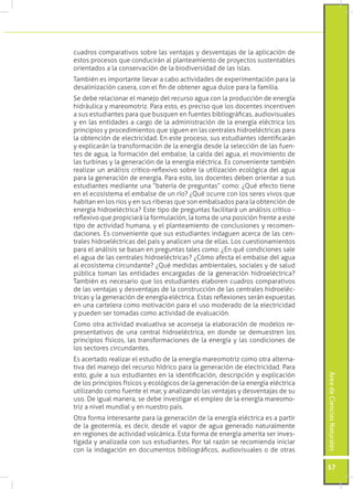 cuadros comparativos sobre las ventajas y desventajas de la aplicación de
estos procesos que conducirán al planteamiento de proyectos sustentables
orientados a la conservación de la biodiversidad de las islas.
También es importante llevar a cabo actividades de experimentación para la
desalinización casera, con el fin de obtener agua dulce para la familia.
Se debe relacionar el manejo del recurso agua con la producción de energía
hidráulica y mareomotriz. Para esto, es preciso que los docentes incentiven
a sus estudiantes para que busquen en fuentes bibliográficas, audiovisuales
y en las entidades a cargo de la administración de la energía eléctrica los
principios y procedimientos que siguen en las centrales hidroeléctricas para
la obtención de electricidad. En este proceso, sus estudiantes identificarán
y explicarán la transformación de la energía desde la selección de las fuen-
tes de agua, la formación del embalse, la caída del agua, el movimiento de
las turbinas y la generación de la energía eléctrica. Es conveniente también
realizar un análisis crítico-reflexivo sobre la utilización ecológica del agua
para la generación de energía. Para esto, los docentes deben orientar a sus
estudiantes mediante una “batería de preguntas” como: ¿Qué efecto tiene
en el ecosistema el embalse de un río? ¿Qué ocurre con los seres vivos que
habitan en los ríos y en sus riberas que son embalsados para la obtención de
energía hidroeléctrica? Este tipo de preguntas facilitará un análisis crítico -
reflexivo que propiciará la formulación, la toma de una posición frente a este
tipo de actividad humana, y el planteamiento de conclusiones y recomen-
daciones. Es conveniente que sus estudiantes indaguen acerca de las cen-
trales hidroeléctricas del país y analicen una de ellas. Los cuestionamientos
para el análisis se basan en preguntas tales como: ¿En qué condiciones sale
el agua de las centrales hidroeléctricas? ¿Cómo afecta el embalse del agua
al ecosistema circundante? ¿Qué medidas ambientales, sociales y de salud
pública toman las entidades encargadas de la generación hidroeléctrica?
También es necesario que los estudiantes elaboren cuadros comparativos
de las ventajas y desventajas de la construcción de las centrales hidroeléc-
tricas y la generación de energía eléctrica. Estas reflexiones serán expuestas
en una cartelera como motivación para el uso moderado de la electricidad
y pueden ser tomadas como actividad de evaluación.
Como otra actividad evaluativa se aconseja la elaboración de modelos re-
presentativos de una central hidroeléctrica, en donde se demuestren los
principios físicos, las transformaciones de la energía y las condiciones de
los sectores circundantes.
Es acertado realizar el estudio de la energía mareomotriz como otra alterna-
tiva del manejo del recurso hídrico para la generación de electricidad. Para
esto, guíe a sus estudiantes en la identificación, descripción y explicación
                                                                                  Área de Ciencias Naturales




de los principios físicos y ecológicos de la generación de la energía eléctrica
utilizando como fuente el mar, y analizando las ventajas y desventajas de su
uso. De igual manera, se debe investigar el empleo de la energía mareomo-
triz a nivel mundial y en nuestro país.
Otra forma interesante para la generación de la energía eléctrica es a partir
de la geotermia, es decir, desde el vapor de agua generado naturalmente
en regiones de actividad volcánica. Esta forma de energía amerita ser inves-
tigada y analizada con sus estudiantes. Por tal razón se recomienda iniciar
con la indagación en documentos bibliográficos, audiovisuales o de otras

                                                                                  57
 