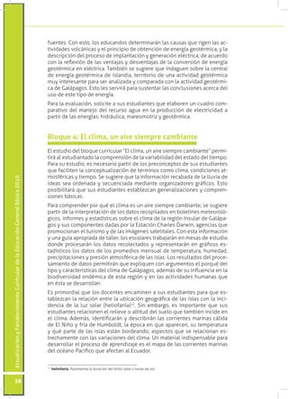 fuentes. Con esto, los educandos determinarán las causas que rigen las ac-
                                                                                 tividades volcánicas y el principio de obtención de energía geotérmica, y la
                                                                                 descripción del proceso de implantación y generación eléctrica, de acuerdo
                                                                                 con la reflexión de las ventajas y desventajas de la conversión de energía
                                                                                 geotérmica en eléctrica. También se sugiere que indaguen sobre la central
                                                                                 de energía geotérmica de Islandia, territorio de una actividad geotérmica
                                                                                 muy interesante para ser analizada y comparada con la actividad geotérmi-
                                                                                 ca de Galápagos. Esto les servirá para sustentar las conclusiones acerca del
                                                                                 uso de este tipo de energía.
                                                                                 Para la evaluación, solicite a sus estudiantes que elaboren un cuadro com-
                                                                                 parativo del manejo del recurso agua en la producción de electricidad a
                                                                                 partir de las energías: hidráulica, mareomotriz y geotérmica.


                                                                                 Bloque 4: El clima, un aire siempre cambiante
                                                                                 El estudio del bloque curricular “El clima, un aire siempre cambiante” permi-
                                                                                 tirá al estudiantado la comprensión de la variabilidad del estado del tiempo.
                                                                                 Para su estudio, es necesario partir de los preconceptos de sus estudiantes
                                                                                 que faciliten la conceptualización de términos como clima, condiciones at-
                                                                                 mosféricas y tiempo. Se sugiere que la información recabada de la lluvia de
Actualización y Fortalecimiento Curricular de la Educación General Básica 2010




                                                                                 ideas sea ordenada y secuenciada mediante organizadores gráficos. Esto
                                                                                 posibilitará que sus estudiantes establezcan generalizaciones y compren-
                                                                                 siones básicas.
                                                                                 Para comprender por qué el clima es un aire siempre cambiante, se sugiere
                                                                                 partir de la interpretación de los datos recopilados en boletines meteoroló-
                                                                                 gicos, informes y estadísticas sobre el clima de la región Insular de Galápa-
                                                                                 gos y sus componentes dadas por la Estación Charles Darwin, agencias que
                                                                                 promocionan el turismo y de las imágenes satelitales. Con esta información
                                                                                 y una guía apropiada de taller, los escolares trabajarán en mesas de estudio
                                                                                 donde procesarán los datos recolectados y representarán en gráficos es-
                                                                                 tadísticos los datos de los promedios mensual de temperatura, humedad,
                                                                                 precipitaciones y presión atmosférica de las islas. Los resultados del proce-
                                                                                 samiento de datos permitirán que expliquen con argumentos el porqué del
                                                                                 tipo y características del clima de Galápagos, además de su influencia en la
                                                                                 biodiversidad endémica de esta región y en las actividades humanas que
                                                                                 en ésta se desarrollan.
                                                                                 Es primordial que los docentes encaminen a sus estudiantes para que es-
                                                                                 tablezcan la relación entre la ubicación geográfica de las islas con la inci-
                                                                                 dencia de la luz solar (heliofanía)12. Sin embargo, es importante que sus
                                                                                 estudiantes relacionen el relieve o altitud del suelo que también incide en
                                                                                 el clima. Además, identificarán y describirán las corrientes marinas cálida
                                                                                 de El Niño y fría de Humboldt, la época en que aparecen, su temperatura
                                                                                 y qué parte de las islas están bordeando; aspectos que se relacionan es-
                                                                                 trechamente con las variaciones del clima. Un material indispensable para
                                                                                 desarrollar el proceso de aprendizaje es el mapa de las corrientes marinas
                                                                                 del océano Pacífico que afectan al Ecuador.


                                                                                  	 heliofanía. Representa la duración del brillo solar u horas de sol.
                                                                                 12




           58
 