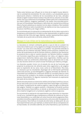 Todos estos factores que influyen en el clima de la región Insular determi-
nan la variedad de ecosistemas. Por esto oriente a sus estudiantes para la
observación directa o indirecta de los ecosistemas de las islas, ubicados
desde la región Costera hasta el relieve más alto de los volcanes en las dife-
rentes islas que conforman el archipiélago. Deben partir de la interpretación
de videos, gráficos, imágenes satelitales y de campo. Esta actividad permi-
tirá que sus estudiantes identifiquen y describan las características bióticas
(flora y fauna) y abióticas en relación con los datos climáticos. Pero también
pueden reflexionar sobre el predominio de reptiles en las islas, la presencia
de pocos mamíferos y de ningún anfibio.
Se recomienda para la evaluación la interpretación de los datos acerca de la
temperatura, precipitación e incidencia solar representados en gráficos para
la deducción del clima del lugar. Además, realizar representaciones experi-
mentales de la acción de la corriente cálida de El Niño.

Bloque 5: Los ciclos en la naturaleza y sus cambios
La naturaleza es siempre cambiante, gracias a que en ella se cumplen los
ciclos de la materia que va muy ligada a la energía. El estudio del bloque cu-
rricular “Los ciclos de la naturaleza y sus cambios” nos permite entender la
dinámica de los sistemas naturales. Debido a estos procesos, podemos dis-
poner de la permanencia de los factores bióticos y abióticos que favorecen
la presencia de la vida en nuestro planeta. Los factores bióticos cumplen
con funciones específicas para mantenerse con vida y, en algunos casos,
proporcionar elementos básicos para otros organismos, mientras que los
abióticos crean las condiciones ambientales para el desarrollo de la vida.
Los dos factores tienen en común el estar formados por materia y energía.
Los docentes pueden iniciar con el estudio de una de las funciones que
propician la producción de alimento para otros organismos y de oxígeno
para la respiración de los seres vivos, como es la fotosíntesis. Para esto,
es necesario que los estudiantes dispongan de la información pertinente
sobre este proceso, ya sea bibliográfica o páginas animadas de Internet. Es
importante que establezcan conexiones desde los conceptos básicos como
la estructura de la planta y los tejidos encargados de esta función con el
proceso fotosintético. En algunos momentos será necesaria la explicación
por parte de los docentes.
Dentro de este proceso es esencial el análisis de las fases lumínica y oscura,
de las reacciones que ocurren durante estas fases hasta llegar a los produc-
tos finales: la elaboración de materia orgánica, vapor de agua y la liberación
del oxígeno. También se sugiere analizar e interpretar la ecuación química
                                                                                 Área de Ciencias Naturales




básica del proceso fotosintético, en donde se demuestre la transformación
de la materia inorgánica en un producto orgánico como es la glucosa.
Se recomienda la realización de experimentos para demostrar la importan-
cia de la luz, cantidad de agua, temperatura y dióxido de carbono en el pro-
ceso fotosintético y su velocidad, así como la acción de los pigmentos foto-
sensibles (clorofila y pigmentos accesorios) y estructura del cloroplasto en
dicho proceso. Para motivar el estudio de este tema, se debe partir de una
fase experimental como, por ejemplo, la observación de los cloroplastos en
la hoja elodea. Se considera además, de suma importancia, que durante la

                                                                                 59
 
