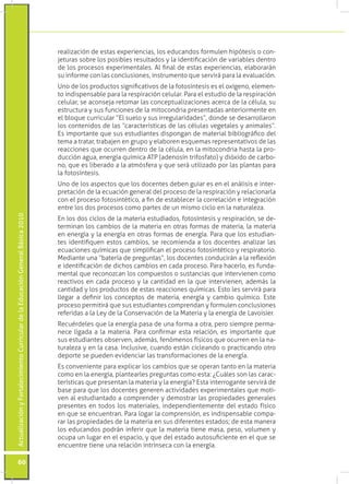 realización de estas experiencias, los educandos formulen hipótesis o con-
                                                                                 jeturas sobre los posibles resultados y la identificación de variables dentro
                                                                                 de los procesos experimentales. Al final de estas experiencias, elaborarán
                                                                                 su informe con las conclusiones, instrumento que servirá para la evaluación.
                                                                                 Uno de los productos significativos de la fotosíntesis es el oxígeno, elemen-
                                                                                 to indispensable para la respiración celular. Para el estudio de la respiración
                                                                                 celular, se aconseja retomar las conceptualizaciones acerca de la célula, su
                                                                                 estructura y sus funciones de la mitocondria presentadas anteriormente en
                                                                                 el bloque curricular “El suelo y sus irregularidades”, donde se desarrollaron
                                                                                 los contenidos de las “características de las células vegetales y animales”.
                                                                                 Es importante que sus estudiantes dispongan de material bibliográfico del
                                                                                 tema a tratar, trabajen en grupo y elaboren esquemas representativos de las
                                                                                 reacciones que ocurren dentro de la célula, en la mitocondria hasta la pro-
                                                                                 ducción agua, energía química ATP (adenosín trifosfato) y dióxido de carbo-
                                                                                 no, que es liberado a la atmósfera y que será utilizado por las plantas para
                                                                                 la fotosíntesis.
                                                                                 Uno de los aspectos que los docentes deben guiar es en el análisis e inter-
                                                                                 pretación de la ecuación general del proceso de la respiración y relacionarla
                                                                                 con el proceso fotosintético, a fin de establecer la correlación e integración
                                                                                 entre los dos procesos como partes de un mismo ciclo en la naturaleza.
Actualización y Fortalecimiento Curricular de la Educación General Básica 2010




                                                                                 En los dos ciclos de la materia estudiados, fotosíntesis y respiración, se de-
                                                                                 terminan los cambios de la materia en otras formas de materia, la materia
                                                                                 en energía y la energía en otras formas de energía. Para que los estudian-
                                                                                 tes identifiquen estos cambios, se recomienda a los docentes analizar las
                                                                                 ecuaciones químicas que simplifican el proceso fotosintético y respiratorio.
                                                                                 Mediante una “batería de preguntas”, los docentes conducirán a la reflexión
                                                                                 e identificación de dichos cambios en cada proceso. Para hacerlo, es funda-
                                                                                 mental que reconozcan los compuestos o sustancias que intervienen como
                                                                                 reactivos en cada proceso y la cantidad en la que intervienen, además la
                                                                                 cantidad y los productos de estas reacciones químicas. Esto les servirá para
                                                                                 llegar a definir los conceptos de materia, energía y cambio químico. Este
                                                                                 proceso permitirá que sus estudiantes comprendan y formulen conclusiones
                                                                                 referidas a la Ley de la Conservación de la Materia y la energía de Lavoisier.
                                                                                 Recuérdeles que la energía pasa de una forma a otra, pero siempre perma-
                                                                                 nece ligada a la materia. Para confirmar esta relación, es importante que
                                                                                 sus estudiantes observen, además, fenómenos físicos que ocurren en la na-
                                                                                 turaleza y en la casa. Inclusive, cuando están cicleando o practicando otro
                                                                                 deporte se pueden evidenciar las transformaciones de la energía.
                                                                                 Es conveniente para explicar los cambios que se operan tanto en la materia
                                                                                 como en la energía, plantearles preguntas como esta: ¿Cuáles son las carac-
                                                                                 terísticas que presentan la materia y la energía? Esta interrogante servirá de
                                                                                 base para que los docentes generen actividades experimentales que moti-
                                                                                 ven al estudiantado a comprender y demostrar las propiedades generales
                                                                                 presentes en todos los materiales, independientemente del estado físico
                                                                                 en que se encuentran. Para logar la comprensión, es indispensable compa-
                                                                                 rar las propiedades de la materia en sus diferentes estados; de esta manera
                                                                                 los educandos podrán inferir que la materia tiene masa, peso, volumen y
                                                                                 ocupa un lugar en el espacio, y que del estado autosuficiente en el que se
                                                                                 encuentre tiene una relación intrínseca con la energía.

           60
 