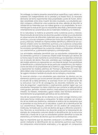 Sin embargo, la materia presenta características específicas cuyos valores re-
sultantes son independientes de la cantidad y el estado físico. Es necesario
demostrar de forma experimental estas propiedades: punto de fusión, densi-
dad, solubilidad, entre otras. A partir de estos resultados, sus estudiantes po-
drán comparar y diferenciar unas sustancias de otras, además de describir la
utilidad de los materiales que nos rodean gracias a sus propiedades. Se reco-
mienda para la evaluación que los estudiantes describan y demuestren expe-
rimentalmente las características de los materiales metálicos y no metálicos.
En la naturaleza, la materia se presenta como sustancias puras y mezclas.
Para el estudio de este tema, los docentes pueden orientar a sus estudiantes
en observaciones de diferentes materiales para que identifiquen las carac-
terísticas, y a la vez comparen y diferencien estos dos conceptos (sustancias
puras y mezclas). También es imprescindible identificar y diferenciar las sus-
tancias simples como los elementos químicos y las sustancias compuestas
cuando están formadas por diferentes tipos de átomos. Es conveniente que
los escolares ejemplifiquen las sustancias simples y compuestas señalando
sus características, y planteando ejemplos y contraejemplos.
Las actividades realizadas permitirán que sus estudiantes comprendan que
los elementos químicos o sustancias simples están formados por átomos de
la misma clase. En este momento es conveniente que los docentes comiencen
con el estudio del átomo. Para esto, solicíteles que investiguen la evolución
del modelo atómico y lo representen en una línea de tiempo. Esto posibilitará
la identificación y caracterización de las partículas subatómicas y las implica-
ciones de estas en las propiedades de la materia. Luego, tienen que investigar
y representar los modelos atómicos de Thomson y Rutherford. En estos mo-
delos deben estar incluidas las partes esenciales y las partículas subatómicas.
Se sugiere introducir también el estudio de los isotopos y neutrones.
Es esencial orientar a sus estudiantes para relacionar los átomos con los
elementos químicos que se encuentran ubicados en la tabla periódica. Para
el estudio de la tabla periódica, se aconseja iniciar con la observación de
su estructura. Con el fin de conseguirlo, los docentes mediante una “ba-
tería de preguntas”, experimentos y explicaciones podrían lograr que sus
estudiantes interpreten los datos implícitos que contiene la tabla periódica
como grupos, períodos, número atómico, masa atómica y la clasificación en
metales, no metales, metaloides y gases nobles. Esto facilitará abordar co-
herentemente las propiedades periódicas de los elementos.
Una de las características de los átomos es la unión consigo mismos y con
otros para formar moléculas y compuestos. Se debe comenzar con el estu-
dio de las moléculas diatómicas, mediante el análisis de los elementos que
se presentan en esa forma en la naturaleza, a partir de la identificación de
                                                                                   Área de Ciencias Naturales




sus características. Después, continúen con los análisis de compuestos o
moléculas, formados por la unión de átomos de igual o diferente caracterís-
tica. Para esto se recomienda a los docentes propiciar la interpretación de
ejemplo de compuestos comunes desde la decodificación de la estructura
molecular, a través de lo cual sus estudiantes podrán identificar la clase de
elementos y el número de átomos que los conforman los compuestos.
Aquí es importante que los docentes conduzcan a la reflexión y generali-
zación mediante la identificación de los elementos químicos que forman
los compuestos anteriormente analizados, y los agrupen en compuestos

                                                                                   61
 