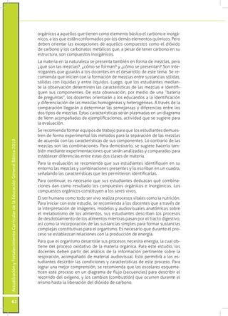 orgánicos a aquellos que tienen como elemento básico el carbono e inorgá-
                                                                                 nicos, a los que están conformados por los demás elementos químicos. Pero
                                                                                 deben orientar las excepciones de aquellos compuestos como el dióxido
                                                                                 de carbono y los carbonatos metálicos que, a pesar de tener carbono en su
                                                                                 estructura, son compuestos inorgánicos.
                                                                                 La materia en la naturaleza se presenta también en forma de mezclas, pero
                                                                                 ¿qué son las mezclas?, ¿cómo se forman? y ¿cómo se presentan? Son inte-
                                                                                 rrogantes que guiarán a los docentes en el desarrollo de este tema. Se re-
                                                                                 comienda que inicien con la formación de mezclas entre sustancias sólidas,
                                                                                 sólidas con líquidas y entre líquidos. Luego, que los estudiantes median-
                                                                                 te la observación determinen las características de las mezclas e identifi-
                                                                                 quen sus componentes. De esta observación, por medio de una “batería
                                                                                 de preguntas”, los docentes orientarán a los educandos a la identificación
                                                                                 y diferenciación de las mezclas homogéneas y heterogéneas. A través de la
                                                                                 comparación llegarán a determinar las semejanzas y diferencias entre los
                                                                                 dos tipos de mezclas. Estas características serán plasmadas en un diagrama
                                                                                 de Venn acompañadas de ejemplificaciones, actividad que se sugiere para
                                                                                 la evaluación.
                                                                                 Se recomienda formar equipos de trabajo para que los estudiantes demues-
                                                                                 tren de forma experimental los métodos para la separación de las mezclas
                                                                                 de acuerdo con las características de sus componentes. Lo contrario de las
Actualización y Fortalecimiento Curricular de la Educación General Básica 2010




                                                                                 mezclas son las combinaciones. Para demostrarlo, se sugiere hacerlo tam-
                                                                                 bién mediante experimentaciones que serán analizadas y comparadas para
                                                                                 establecer diferencias entre estas dos clases de materia.
                                                                                 Para la evaluación se recomienda que sus estudiantes identifiquen en su
                                                                                 entorno las mezclas y combinaciones presentes y lo escriban en un cuadro,
                                                                                 señalando las características que les permitieron identificarlas.
                                                                                 Para continuar, es necesario que sus estudiantes deduzcan qué combina-
                                                                                 ciones dan como resultado los compuestos orgánicos e inorgánicos. Los
                                                                                 compuestos orgánicos constituyen a los seres vivos.
                                                                                 El ser humano como todo ser vivo realiza procesos vitales como la nutrición.
                                                                                 Para iniciar con este estudio, se recomienda a los docentes que a través de
                                                                                 la interpretación de imágenes, modelos y audiovisuales anatómicos sobre
                                                                                 el metabolismo de los alimentos, sus estudiantes describan los procesos
                                                                                 de desdoblamiento de los alimentos mientras pasan por el tracto digestivo,
                                                                                 así como la incorporación de las sustancias simples para formar sustancias
                                                                                 complejas constitutivas para el organismo. Es necesario que durante el pro-
                                                                                 ceso se establezcan relaciones con la producción de energía.
                                                                                 Para que el organismo desarrolle sus procesos necesita energía, la cual ob-
                                                                                 tiene del proceso oxidativo de la materia orgánica. Para este estudio, los
                                                                                 docentes deben partir del análisis de la información pertinente sobre la
                                                                                 respiración, acompañado de material audiovisual. Esto permitirá a los es-
                                                                                 tudiantes describir las condiciones y características de este proceso. Para
                                                                                 lograr una mejor comprensión, se recomienda que los escolares esquema-
                                                                                 ticen este proceso en un diagrama de flujo (secuencias) para describir el
                                                                                 recorrido del oxígeno, y los cambios (combustión) que ocurren durante el
                                                                                 mismo hasta la liberación del dióxido de carbono.



           62
 