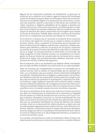 Algunos de los compuestos resultantes del metabolismo, al igual que los
productos de la oxidación de la materia orgánica (respiración) constituyen
sustancias de desecho porque deben ser eliminadas a través de la excreción.
Para que los estudiantes lleguen a la comprensión de este proceso, es nece-
sario que observen, analicen y describan la información que contienen los
videos, esquemas e imágenes radiográficas de los órganos y aparatos que
realizan esta función como la piel, los pulmones, el intestino grueso y el apa-
rato urinario. Además, es necesario reflexionar sobre las sustancias que cons-
tituyen los desechos del cuerpo y relacionarlas con los órganos que cumplen
la función de eliminarlas. También deben describir el proceso de formación
de la orina, su composición y los factores que influyen en su formación.
Por lo descrito, se deduce que es necesario el transporte de las sustancias
en el interior del organismo, función que la cumple el sistema circulatorio
(corazón, arterias, venas y capilares). Es conveniente que los docentes pro-
picien la observación de imágenes audiovisuales, esquemas o modelos ana-
tómicos para identificar y describir los procesos de circulación, respiración
y excreción de la especie humana. Para identificar y describir los componen-
tes de la sangre, se aconseja promover la observación al microscopio del
tejido sanguíneo. En este momento oriente a sus estudiantes en la investi-
gación en diversas fuentes de consulta sobre las funciones de los compo-
nentes de la sangre, esta actividad permitirá establecer relaciones con los
procesos de nutrición y defensa del organismo.
Para la evaluación, pida a sus estudiantes que elaboren afiches motivadores,
pero con base científica, tendientes a la conservación de un cuerpo saludable.
Todas las funciones que complementan la nutrición son controladas por el
sistema nervioso. Para su estudio, es imprescindible que los docentes mo-
tiven a sus estudiantes para que analicen diversa información bibliográfica
y de Internet, complementando con imágenes y audiovisuales a fin de obser-
var, identificar y describir las características estructurales de los órganos, teji-
dos y tipo de células que participan en la percepción y respuesta a los diver-
sos estímulos. Luego, establecer relaciones entre neuronas, tejido y sistema
nervioso mediante la elaboración de un diagrama de secuencias. Este conoci-
miento les posibilitará trabajar la relación entre los sistemas nervioso central
y periférico como vinculantes durante el proceso de estímulo-respuesta.
Una de las características de las células que conforma el sistema nervioso y
que debe ser analizada para la comprensión de la importancia y fragilidad
de este sistema es la falta de reproducción de la neurona, por lo que si lle-
gara a alterarlo, desaparece la neurona y su función especializada. Por esta
razón, es esencial la concienciación del cuidado de la salud de este sistema.
Para que sus estudiantes identifiquen las causas del deterioro del sistema
                                                                                       Área de Ciencias Naturales




nervioso, inicie con la observación de videos educativos y reales acerca de
las enfermedades degenerativas del sistema nervioso como Parkinson y Al-
zheimer. Además, es pertinente analizar el impacto del consumo del tabaco,
alcohol y drogas que alteran el equilibrado funcionamiento de este sistema,
así como las implicaciones en la salud integral del individuo y el impacto en
la estructura familiar y social.
Si es posible, sería beneficioso contar con testimonios reales. En base a las
observaciones y testimonios, los docentes conducirán a un análisis reflexivo


                                                                                       63
 