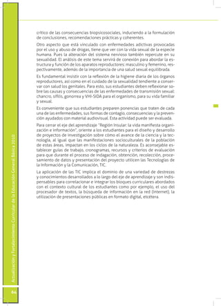 crítico de las consecuencias biopsicosociales, induciendo a la formulación
                                                                                 de conclusiones, recomendaciones prácticas y coherentes.
                                                                                 Otro aspecto que está vinculado con enfermedades adictivas provocadas
                                                                                 por el uso y abuso de drogas, tiene que ver con la vida sexual de la especie
                                                                                 humana. Pues la alteración del sistema nervioso también repercute en su
                                                                                 sexualidad. El análisis de este tema servirá de conexión para abordar la es-
                                                                                 tructura y función de los aparatos reproductores: masculino y femenino, res-
                                                                                 pectivamente, además de la importancia de una salud sexual equilibrada.
                                                                                 Es fundamental insistir con la reflexión de la higiene diaria de los órganos
                                                                                 reproductores, así como en el cuidado de la sexualidad tendiente a conser-
                                                                                 var con salud los genitales. Para esto, sus estudiantes deben reflexionar so-
                                                                                 bre las causas y consecuencias de las enfermedades de transmisión sexual:
                                                                                 chancro, sífilis, gonorrea y VHI-SIDA para el organismo, para su vida familiar
                                                                                 y sexual.
                                                                                 Es conveniente que sus estudiantes preparen ponencias que traten de cada
                                                                                 una de las enfermedades, sus formas de contagio, consecuencias y la preven-
                                                                                 ción ayudados con material audiovisual. Esta actividad puede ser evaluada.
                                                                                 Para cerrar el eje del aprendizaje “Región Insular: la vida manifiesta organi-
                                                                                 zación e información”, oriente a los estudiantes para el diseño y desarrollo
                                                                                 de proyectos de investigación sobre cómo el avance de la ciencia y la tec-
Actualización y Fortalecimiento Curricular de la Educación General Básica 2010




                                                                                 nología, al igual que las manifestaciones socioculturales de la población
                                                                                 de estas áreas, impactan en los ciclos de la naturaleza. Es aconsejable es-
                                                                                 tablecer guías de trabajo, cronogramas, recursos y criterios de evaluación
                                                                                 para que durante el proceso de indagación, obtención, recolección, proce-
                                                                                 samiento de datos y presentación del proyecto utilicen las Tecnologías de
                                                                                 la Información y la Comunicación, TIC.
                                                                                 La aplicación de las TIC implica el dominio de una variedad de destrezas
                                                                                 y conocimientos desarrollados a lo largo del eje de aprendizaje y son indis-
                                                                                 pensables para correlacionar e integrar los bloques curriculares abordados
                                                                                 con el contexto cultural de los estudiantes como por ejemplo, el uso del
                                                                                 procesador de textos, la búsqueda de información en la red (Internet), la
                                                                                 utilización de presentaciones públicas en formato digital, etcétera.




           64
 