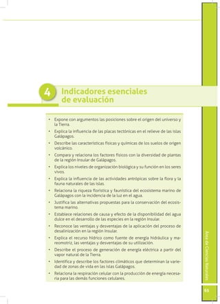 4      Indicadores esenciales
       de evaluación

•	 Expone con argumentos las posiciones sobre el origen del universo y
   la Tierra.
•	 Explica la influencia de las placas tectónicas en el relieve de las islas
   Galápagos.
•	 Describe las características físicas y químicas de los suelos de origen
   volcánico.
•	 Compara y relaciona los factores físicos con la diversidad de plantas
   de la región Insular de Galápagos.
•	 Explica los niveles de organización biológica y su función en los seres
   vivos.
•	 Explica la influencia de las actividades antrópicas sobre la flora y la
   fauna naturales de las islas.
•	 Relaciona la riqueza florística y faunística del ecosistema marino de
   Galápagos con la incidencia de la luz en el agua.
•	 Justifica las alternativas propuestas para la conservación del ecosis-
   tema marino.
•	 Establece relaciones de causa y efecto de la disponibilidad del agua
   dulce en el desarrollo de las especies en la región Insular.
•	 Reconoce las ventajas y desventajas de la aplicación del proceso de
   desalinización en la región Insular.
                                                                               Área de Ciencias Naturales




•	 Explica el recurso hídrico como fuente de energía hidráulica y ma-
   reomotriz, las ventajas y desventajas de su utilización.
•	 Describe el proceso de generación de energía eléctrica a partir del
   vapor natural de la Tierra.
•	 Identifica y describe los factores climáticos que determinan la varie-
   dad de zonas de vida en las islas Galápagos.
•	 Relaciona la respiración celular con la producción de energía necesa-
   ria para las demás funciones celulares.

                                                                               65
 