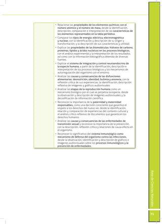 •	 Relacionar las propiedades de los elementos químicos con el
   número atómico y el número de masa, desde la identificación,
   descripción, comparación e interpretación de las características de
   los elementos representados en la tabla periódica.
•	 Comparar los tipos de energía: eléctrica, electromagnética
   y nuclear, con la identificación y descripción de su origen y
   transformación, y la descripción de sus características y utilidad.
•	 Explicar las propiedades de las biomoléculas: hidratos de carbono,
   proteínas, lípidos y ácidos nucleicos en los procesos biológicos,
   con el análisis experimental y la interpretación de los resultados,
   así como con la información bibliográfica obtenida de diversas
   fuentes.
•	 Explicar el sistema de integración y control neuroendocrino de
   la especie humana, a partir de la identificación, descripción e
   interpretación de los procesos biológicos y los mecanismos de
   autorregulación del organismo con el entorno.
•	 Analizar las causas y consecuencias de las disfunciones
   alimentarias: desnutrición, obesidad, bulimia y anorexia, con la
   reflexión crítica de sus experiencias, la identificación, descripción
   reflexiva de imágenes y gráficos audiovisuales.
•	 Analizar las etapas de la reproducción humana como un
   mecanismo biológico por el cual se perpetúa la especie, desde
   la observación y descripción de imágenes audiovisuales y la
   decodificación de información científica.
•	 Reconocer la importancia de la paternidad y maternidad
   responsables, como una decisión consciente que garantice el
   respeto a los derechos del nuevo ser, desde la identificación,
   relación y comparación de experiencias del contexto cultural y
   el análisis crítico reflexivo de documentos que garanticen los
   derechos humanos.
•	 Analizar las causas y consecuencias de las enfermedades de
   transmisión sexual y reconocer la importancia de la prevención,
   con la descripción, reflexión crítica y relaciones de causa-efecto en
   el organismo.
•	 Reconocer lo significativo del sistema inmunológico como
   mecanismo de defensa del organismo contra las infecciones,
   desde la observación, identificación y descripción de gráficos e
   imágenes audiovisuales sobre los procesos inmunológicos y la
   prevención de enfermedades.
                                                                           Área de Ciencias Naturales




                                                                           71
 