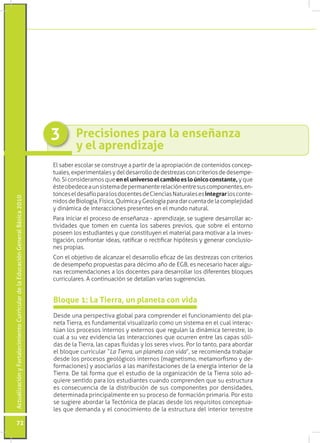 3        Precisiones para la enseñanza
                                                                                          y el aprendizaje
                                                                                 El saber escolar se construye a partir de la apropiación de contenidos concep-
                                                                                 tuales, experimentales y del desarrollo de destrezas con criterios de desempe-
                                                                                 ño. Si consideramos que en el universo el cambio es lo único constante, y que
                                                                                 éste obedece a un sistema de permanente relación entre sus componentes, en-
                                                                                 tonces el desafío para los docentes de Ciencias Naturales es integrar los conte-
Actualización y Fortalecimiento Curricular de la Educación General Básica 2010




                                                                                 nidos de Biología, Física, Química y Geología para dar cuenta de la complejidad
                                                                                 y dinámica de interacciones presentes en el mundo natural.
                                                                                 Para iniciar el proceso de enseñanza - aprendizaje, se sugiere desarrollar ac-
                                                                                 tividades que tomen en cuenta los saberes previos, que sobre el entorno
                                                                                 poseen los estudiantes y que constituyen el material para motivar a la inves-
                                                                                 tigación, confrontar ideas, ratificar o rectificar hipótesis y generar conclusio-
                                                                                 nes propias.
                                                                                 Con el objetivo de alcanzar el desarrollo eficaz de las destrezas con criterios
                                                                                 de desempeño propuestas para décimo año de EGB, es necesario hacer algu-
                                                                                 nas recomendaciones a los docentes para desarrollar los diferentes bloques
                                                                                 curriculares. A continuación se detallan varias sugerencias.


                                                                                 Bloque 1: La Tierra, un planeta con vida
                                                                                 Desde una perspectiva global para comprender el funcionamiento del pla-
                                                                                 neta Tierra, es fundamental visualizarlo como un sistema en el cual interac-
                                                                                 túan los procesos internos y externos que regulan la dinámica terrestre, lo
                                                                                 cual a su vez evidencia las interacciones que ocurren entre las capas sóli-
                                                                                 das de la Tierra, las capas fluidas y los seres vivos. Por lo tanto, para abordar
                                                                                 el bloque curricular “La Tierra, un planeta con vida”, se recomienda trabajar
                                                                                 desde los procesos geológicos internos (magnetismo, metamorfismo y de-
                                                                                 formaciones) y asociarlos a las manifestaciones de la energía interior de la
                                                                                 Tierra. De tal forma que el estudio de la organización de la Tierra solo ad-
                                                                                 quiere sentido para los estudiantes cuando comprenden que su estructura
                                                                                 es consecuencia de la distribución de sus componentes por densidades,
                                                                                 determinada principalmente en su proceso de formación primaria. Por esto
                                                                                 se sugiere abordar la Tectónica de placas desde los requisitos conceptua-
                                                                                 les que demanda y el conocimiento de la estructura del interior terrestre

           72
 