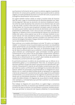 que favorecen la formación de los suelos: la cubierta vegetal y la pendiente
                                                                                 del terreno. En consecuencia, podrán concluir que la ausencia de la cubierta
                                                                                 vegetal y la fuerte pendiente favorecen la erosión del suelo, lo que provoca
                                                                                 la progresiva desertización6 de los terrenos.
                                                                                 Se sugiere también realizar salidas al campo y localizar áreas de diversos
                                                                                 tipos de suelo. Luego, es conveniente que los docentes planteen una “bate-
                                                                                 ría de preguntas” para que las alumnas y los alumnos establezcan relacio-
                                                                                 nes entre las clases de plantas más comunes en los distintos tipos de suelo
                                                                                 y, de este modo, suscitar la discusión de sus observaciones. Las ideas dis-
                                                                                 cutidas deben ser insumos para recapitular conceptos sobre el manejo de
                                                                                 los suelos y para meditar acerca de la toma de decisiones ante situaciones
                                                                                 problemáticas ambientales. Como cierre de estas actividades, se aconseja
                                                                                 organizar un debate en torno a la posibilidad de reponer los nutrientes ex-
                                                                                 traídos del suelo y cómo esperan que se dé un reciclaje mediante la evo-
                                                                                 lución natural. Con esta actividad se motiva a sus estudiantes a presentar
                                                                                 diversas posturas, cuyo análisis permite considerar las relaciones entre la
                                                                                 ciencia, tecnología y sociedad e integrar distintos conceptos y, a la vez, eva-
                                                                                 luar el aprendizaje de los mismos.
                                                                                 Para continuar con el análisis del bloque curricular “El suelo y sus irregula-
                                                                                 ridades”, es necesario revisar los preconceptos que tienen sus estudiantes
                                                                                 sobre contaminación y las actividades humanas que contaminan los suelos
Actualización y Fortalecimiento Curricular de la Educación General Básica 2010




                                                                                 de las diversas regiones del país. Para esto, se recomienda recoger en un
                                                                                 sol de ideas los preconceptos que se obtienen a través de preguntas como
                                                                                 ¿Qué entiende por contaminación? ¿Qué actividades humanas generan
                                                                                 contaminación en los suelos? De las actividades contaminantes identifica-
                                                                                 das, ¿cuáles se generan en su entorno? ¿Cuáles son las causas, orígenes y
                                                                                 efectos de la contaminación en los suelos? ¿Qué medidas de prevención,
                                                                                 remediación y conservación del suelo sugiere?
                                                                                 Es pertinente promover el análisis de documentales que se refieran al ca-
                                                                                 lentamiento global y a la contaminación. Para esto, es necesario que los
                                                                                 docentes planteen una guía de análisis que promueva la identificación, des-
                                                                                 cripción, interpretación y relación de actividades contaminantes que influ-
                                                                                 yen sobre los suelos. La información que obtengan los escolares del análisis
                                                                                 anterior, deberá ser procesada y esquematizada en un diagrama de causa-
                                                                                 efecto o en un cuadro de doble entrada donde se destaquen los siguientes
                                                                                 criterios de comparación: características del suelo, origen de las actividades
                                                                                 contaminantes y sus consecuencias en las regiones ecuatorianas. Es conve-
                                                                                 niente que sus estudiantes presenten un informe en el que se adjunten el
                                                                                 cuadro de doble entrada o el diagrama de causa-efecto y donde, además,
                                                                                 citen ejemplos y contraejemplos que permitan sustentar sus conclusiones
                                                                                 y recomendaciones.
                                                                                 Para trabajar el diagrama de causa-efecto, se sugiere llegar a consensos
                                                                                 conceptuales. Para esto, es necesario que mediante la técnica de la lluvia o
                                                                                 tormenta de ideas se aliente a los estudiantes a proponer medidas preven-
                                                                                 tivas que permitan la reducción del impacto ambiental. Es recomendable


                                                                                 	 desertización. Es la transformación de tierras usadas para cultivos o pastos en tierras desérticas o casi desérti-
                                                                                 6

                                                                                   cas, con una disminución de la productividad del 10% o más. El proceso de desertización se observa en muchos
                                                                                   lugares del mundo y es una amenaza seria para el ambiente y para el rendimiento agrícola en algunas zonas.
                                                                                   Cuando está provocado por la actividad humana, se suele llamar desertificación o desertización antrópica.


           76
 