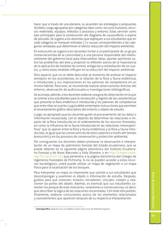 hacer que a través de una plenaria, se acuerden las estrategias o propuestas
factibles, luego agruparlas por categorías tales como: recursos humanos, recur-
sos materiales, equipos, métodos o procesos y entorno. Estas servirán como
ejes principales para la construcción del diagrama de causa-efecto o espina
de pescado. Se sugiere a los docentes que expliquen a sus estudiantes que en
cada categoría se marquen entradas ( ) o causas correspondientes a las cate-
gorías señaladas que determinan el efecto reducción del impacto ambiental.
En este punto se sugiere a los docentes invitar a un participante de un grupo
conservacionista de la comunidad y a una persona responsable del medio-
ambiente del gobierno local para intercambiar ideas, aportar opiniones so-
bre los problemas del área y propiciar la reflexión acerca de la importancia
de la aplicación de medidas de control, mitigación y remediación de los sue-
los, y cómo estas medidas influyen en la reducción del impacto ambiental.
Otro aspecto que no se debe descuidar al momento de analizar el impacto
antrópico en los ecosistemas, es la relación de la flora y fauna endémicas
e introducidas y sus implicaciones en los patrones de competencia en un
mismo hábitat. Para esto, se recomienda realizar observaciones directas del
entorno, observación de audiovisuales e investigaciones bibliográficas.
Se aconseja, además, a los docentes elaborar una guía de observación en la que
se oriente a los estudiantes para la recolección y registro de las características
que presenta la flora endémica e introducida y los patrones de competencia
que entre ellas se suscita. La guía debe contemplar instrucciones que permitan
el levantamiento gráfico descriptivo del entorno u objeto de estudio.
Luego, es apropiado que los docentes guíen el procesamiento de los datos o
información recolectada, con el objetivo de determinar las relaciones e im-
pacto de la flora introducida en el ordenamiento de los recursos forestales,
así como la influencia de la fauna introducida en las relaciones interespecí-
ficas7 que se operan entre la flora y fauna endémicas y la flora y fauna intro-
ducidas, al igual que las consecuencias de estos aspectos a través del tiempo
(evolución) y en los procesos de conservación y protección ambiental.
Por consiguiente, los docentes deben promover la observación e interpre-
tación de un mapa de patrimonio forestal del Estado ecuatoriano, que se
puede obtener en la siguiente página electrónica del Instituto Ecuatoria-
no Forestal y de Áreas Naturales y Vida Silvestre, o en http://cifopecuador.
org/?id_seccion=123 que pertenece a la página electrónica del Colegio de
Ingenieros Forestales de Pichincha. Si no se pueden acceder a estos recur-
sos tecnológicos, usted puede utilizar un mapa de vegetación o un mapa
físico para la localización de los bosques.
Para interpretar un mapa, es importante que solicite a sus estudiantes que
                                                                                       Área de Ciencias Naturales




descompongan y examinen el objeto o información de estudio. Después,
guíelos para que conecten, enlacen, encadenen, vinculen, cotejen y rela-
cionen las partes del objeto. Además, es esencial que sus estudiantes co-
necten los porqué de esas relaciones, conexiones o consecuencias, es decir,
que describan la lógica de las relaciones encontradas. Con todo ello podrán,
finalmente, elaborar conclusiones acerca de los elementos relacionados
y razonamientos que aparecen después de su respectiva interpretación.


	 interespecífica. Relación que se establece entre seres vivos de diferente especie.
7




                                                                                       77
 