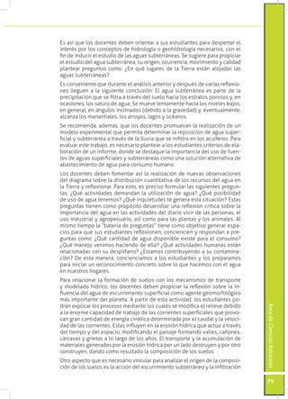 Es así que los docentes deben orientar a sus estudiantes para despertar el
interés por los conceptos de hidrología o geohidrología necesarios, con el
fin de inducir el estudio de las aguas subterráneas. Se sugiere para propiciar
el estudio del agua subterránea, su origen, ocurrencia, movimiento y calidad
plantear preguntas como: ¿En qué lugares de la Tierra están alojadas las
aguas subterráneas?
Es conveniente que durante el análisis anterior y después de varias reflexio-
nes lleguen a la siguiente conclusión: El agua subterránea es parte de la
precipitación que se filtra a través del suelo hacia los estratos porosos y, en
ocasiones, los satura de agua. Se mueve lentamente hacia los niveles bajos,
en general, en ángulos inclinados (debido a la gravedad) y, eventualmente,
alcanza los manantiales, los arroyos, lagos y océanos.
Se recomienda, además, que los docentes promuevan la realización de un
modelo experimental que permita determinar la reposición de agua super-
ficial y subterránea a través de la lluvia que se infiltra en los acuíferos. Para
evaluar este trabajo, es necesario plantear a los estudiantes criterios de ela-
boración de un informe, donde se destaque la importancia del uso de fuen-
tes de aguas superficiales y subterráneas como una solución alternativa de
abastecimiento de agua para consumo humano.
Los docentes deben fomentar así la realización de nuevas observaciones
del diagrama sobre la distribución cuantitativa de los recursos del agua en
la Tierra y reflexionar. Para esto, es preciso formular las siguientes pregun-
tas: ¿Qué actividades demandan la utilización de agua? ¿Qué posibilidad
de uso de agua tenemos? ¿Qué inquietudes te genera esta situación? Estas
preguntas tienen como propósito desarrollar una reflexión crítica sobre la
importancia del agua en las actividades del diario vivir de las personas, el
uso industrial y agropecuario, así como para las plantas y los animales. Al
mismo tiempo la “batería de preguntas” tiene como objetivo generar espa-
cios para que sus estudiantes reflexionen, conciencien y respondan a pre-
guntas como: ¿Qué cantidad de agua disponible existe para el consumo?
¿Qué manejo venimos haciendo de ella? ¿Qué actividades humanas están
relacionadas con su despilfarro? ¿Estamos contribuyendo a su contamina-
ción? De esta manera, concienciamos a los estudiantes y los preparamos
para iniciar un reconocimiento concreto sobre lo que hacemos con el agua
en nuestros hogares.
Para relacionar la formación de suelos con los mecanismos de transporte
y modelado hídrico, los docentes deben propiciar la reflexión sobre la in-
fluencia del agua de escurrimiento superficial como agente geomorfológico
más importante del planeta. A partir de esta actividad, los estudiantes po-
drán explicar los procesos mediante los cuales se modifica el relieve debido
                                                                                    Área de Ciencias Naturales




a la enorme capacidad de trabajo de las corrientes superficiales que provo-
can gran cantidad de energía cinética determinada por el caudal y la veloci-
dad de las corrientes. Estas influyen en la erosión hídrica que actúa a través
del tiempo y del espacio, modificando el paisaje formando valles, cañones,
cárcavas y grietas a lo largo de los años. El transporte y la acumulación de
materiales generados por la erosión hídrica por un lado destruyen y por otro
construyen, dando como resultado la composición de los suelos.
Otro aspecto que es necesario vincular para analizar el origen de la composi-
ción de los suelos es la acción del escurrimiento subterráneo y la infiltración

                                                                                    79
 