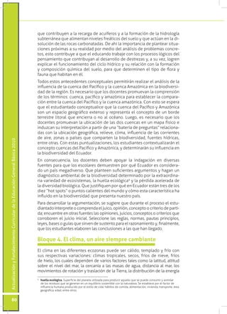 que contribuyen a la recarga de acuíferos y a la formación de la hidrología
                                                                                 subterránea que alimentan niveles freáticos del suelo y que actúan en la di-
                                                                                 solución de las rocas carbonatadas. De ahí la importancia de plantear situa-
                                                                                 ciones próximas a su realidad por medio del análisis de problemas concre-
                                                                                 tos, esto contribuye a que el educando trabaje con los procesos lógicos del
                                                                                 pensamiento que contribuyan al desarrollo de destrezas y, a su vez, logren
                                                                                 explicar el funcionamiento del ciclo hídrico y su relación con la formación
                                                                                 y composición química del suelo, para que determinen el tipo de flora y
                                                                                 fauna que habitan en él.
                                                                                 Todos estos antecedentes conceptuales permitirán realizar el análisis de la
                                                                                 influencia de la cuenca del Pacífico y la cuenca Amazónica en la biodiversi-
                                                                                 dad de la región. Es necesario que los docentes promuevan la comprensión
                                                                                 de los términos: cuenca, pacífico y amazónica para establecer la compara-
                                                                                 ción entre la cuenca del Pacífico y la cuenca amazónica. Con esto se espera
                                                                                 que el estudiantado conceptualice que la cuenca del Pacífico y Amazónica
                                                                                 son un espacio geográfico extenso y representa el concepto de un borde
                                                                                 terrestre litoral que encierra o no al océano. Luego, es necesario que los
                                                                                 docentes promuevan la ubicación de las dos cuencas en un mapa físico e
                                                                                 induzcan su interpretación a partir de una “batería de preguntas” relaciona-
                                                                                 das con la ubicación geográfica, relieve, clima, influencia de las corrientes
                                                                                 de aire, zonas o países que comparten la biodiversidad, fuentes hídricas,
Actualización y Fortalecimiento Curricular de la Educación General Básica 2010




                                                                                 entre otras. Con estas puntualizaciones, los estudiantes contextualizarán el
                                                                                 concepto cuencas del Pacífico y Amazónica, y determinarán su influencia en
                                                                                 la biodiversidad del Ecuador.
                                                                                 En consecuencia, los docentes deben apoyar la indagación en diversas
                                                                                 fuentes para que los escolares demuestren por qué Ecuador es considera-
                                                                                 do un país megadiverso. Que planteen suficientes argumentos y hagan un
                                                                                 diagnóstico ambiental de la biodiversidad determinado por la extraordina-
                                                                                 ria variedad de ecosistemas, la huella ecológica9 y la pérdida acelerada de
                                                                                 la diversidad biológica. Que justifiquen por qué en Ecuador están tres de los
                                                                                 diez “hot spots” o puntos calientes del mundo y cómo esta característica ha
                                                                                 influido en la biodiversidad que presenta nuestro país.
                                                                                 Para desarrollar la argumentación, se sugiere que durante el proceso el estu-
                                                                                 diantado interprete o comprenda el juico, opinión, concepto o criterio de parti-
                                                                                 da; encuentre en otras fuentes las opiniones, juicios, conceptos o criterios que
                                                                                 corroboren el juicio inicial. Seleccione las reglas, normas, pautas principios,
                                                                                 leyes, bases o guías que sirven de sustento para el razonamiento y, finalmente,
                                                                                 que los estudiantes elaboren las conclusiones a las que han llegado.

                                                                                 Bloque 4. El clima, un aire siempre cambiante
                                                                                 El clima en las diferentes ecozonas puede ser cálido, templado y frío con
                                                                                 sus respectivas variaciones: climas tropicales, secos, fríos de nieve, fríos
                                                                                 de hielo, los cuales dependen de varios factores tales como la latitud, altitud
                                                                                 sobre el nivel del mar, la cercanía a las masas de agua, distancia al mar, los
                                                                                 movimientos de rotación y traslación de la Tierra, la distribución de la energía
                                                                                 9
                                                                                  	 huella ecológica. Superficie del planeta utilizada para producir aquello que se puede consumir y asimilar
                                                                                    de los residuos que se generan en un equilibrio sostenible con la naturaleza. Se establece por el factor de
                                                                                    influencia humana producido por el estilo de vida: hábitos de comida, alimentación, vivienda, transporte, área
                                                                                    geográfica, edad, entre otros.


           80
 