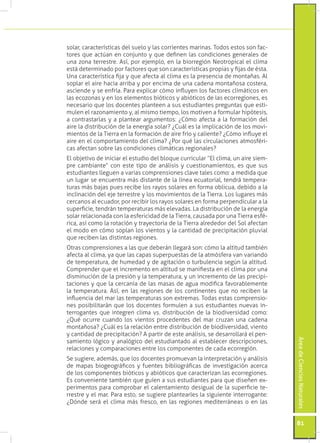 solar, características del suelo y las corrientes marinas. Todos estos son fac-
tores que actúan en conjunto y que definen las condiciones generales de
una zona terrestre. Así, por ejemplo, en la biorregión Neotropical el clima
está determinado por factores que son características propias y fijas de ésta.
Una característica fija y que afecta al clima es la presencia de montañas. Al
soplar el aire hacia arriba y por encima de una cadena montañosa costera,
asciende y se enfría. Para explicar cómo influyen los factores climáticos en
las ecozonas y en los elementos bióticos y abióticos de las ecorregiones, es
necesario que los docentes planteen a sus estudiantes preguntas que esti-
mulen el razonamiento y, al mismo tiempo, los motiven a formular hipótesis,
a contrastarlas y a plantear argumentos: ¿Cómo afecta a la formación del
aire la distribución de la energía solar? ¿Cuál es la implicación de los movi-
mientos de la Tierra en la formación de aire frío y caliente? ¿Cómo influye el
aire en el comportamiento del clima? ¿Por qué las circulaciones atmosféri-
cas afectan sobre las condiciones climáticas regionales?
El objetivo de iniciar el estudio del bloque curricular “El clima, un aire siem-
pre cambiante” con este tipo de análisis y cuestionamientos, es que sus
estudiantes lleguen a varias comprensiones clave tales como: a medida que
un lugar se encuentra más distante de la línea ecuatorial, tendrá tempera-
turas más bajas pues recibe los rayos solares en forma oblicua, debido a la
inclinación del eje terrestre y los movimientos de la Tierra. Los lugares más
cercanos al ecuador, por recibir los rayos solares en forma perpendicular a la
superficie, tendrán temperaturas más elevadas. La distribución de la energía
solar relacionada con la esfericidad de la Tierra, causada por una Tierra esfé-
rica, así como la rotación y trayectoria de la Tierra alrededor del Sol afectan
el modo en cómo soplan los vientos y la cantidad de precipitación pluvial
que reciben las distintas regiones.
Otras comprensiones a las que deberán llegará son: cómo la altitud también
afecta al clima, ya que las capas superpuestas de la atmósfera van variando
de temperatura, de humedad y de agitación o turbulencia según la altitud.
Comprender que el incremento en altitud se manifiesta en el clima por una
disminución de la presión y la temperatura, y un incremento de las precipi-
taciones y que la cercanía de las masas de agua modifica favorablemente
la temperatura. Así, en las regiones de los continentes que no reciben la
influencia del mar las temperaturas son extremas. Todas estas comprensio-
nes posibilitarán que los docentes formulen a sus estudiantes nuevas in-
terrogantes que integren clima vs. distribución de la biodiversidad como:
¿Qué ocurre cuando los vientos procedentes del mar cruzan una cadena
montañosa? ¿Cuál es la relación entre distribución de biodiversidad, viento
y cantidad de precipitación? A partir de este análisis, se desarrollará el pen-
                                                                                   Área de Ciencias Naturales




samiento lógico y analógico del estudiantado al establecer descripciones,
relaciones y comparaciones entre los componentes de cada ecorregión.
Se sugiere, además, que los docentes promuevan la interpretación y análisis
de mapas biogeográficos y fuentes bibliográficas de investigación acerca
de los componentes bióticos y abióticos que caracterizan las ecorregiones.
Es conveniente también que guíen a sus estudiantes para que diseñen ex-
perimentos para comprobar el calentamiento desigual de la superficie te-
rrestre y el mar. Para esto, se sugiere plantearles la siguiente interrogante:
¿Dónde será el clima más fresco, en las regiones mediterráneas o en las


                                                                                   81
 