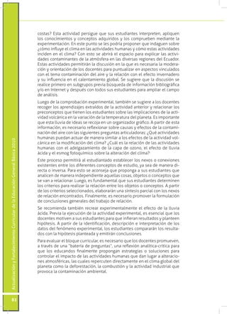 costas? Esta actividad persigue que sus estudiantes interpreten, apliquen
                                                                                 los conocimientos y conceptos adquiridos y los comprueben mediante la
                                                                                 experimentación. En este punto se les podría proponer que indaguen sobre
                                                                                 ¿cómo influye el clima en las actividades humanas y cómo estas actividades
                                                                                 inciden en el clima? Con esto se abrirá el espacio para explicar las activi-
                                                                                 dades contaminantes de la atmósfera en las diversas regiones del Ecuador.
                                                                                 Estas actividades permitirán la discusión en la que es necesaria la modera-
                                                                                 ción y orientación de los docentes para puntualizar en aspectos vinculados
                                                                                 con el tema contaminación del aire y la relación con el efecto invernadero
                                                                                 y su influencia en el calentamiento global. Se sugiere que la discusión se
                                                                                 realice primero en subgrupos previa búsqueda de información bibliográfica
                                                                                 y/o en Internet y después con todos sus estudiantes para ampliar el campo
                                                                                 de análisis.
                                                                                 Luego de la comprobación experimental, también se sugiere a los docentes
                                                                                 recoger los aprendizajes extraídos de la actividad anterior y relacionar los
                                                                                 preconceptos que tienen los estudiantes sobre las implicaciones de la acti-
                                                                                 vidad volcánica en la variación de la temperatura del planeta. Es importante
                                                                                 que esta lluvia de ideas se recoja en un organizador gráfico. A partir de esta
                                                                                 información, es necesario reflexionar sobre causas y efectos de la contami-
                                                                                 nación del aire con las siguientes preguntas articuladoras: ¿Qué actividades
                                                                                 humanas puedan actuar de manera similar a los efectos de la actividad vol-
Actualización y Fortalecimiento Curricular de la Educación General Básica 2010




                                                                                 cánica en la modificación del clima? ¿Cuál es la relación de las actividades
                                                                                 humanas con el adelgazamiento de la capa de ozono, el efecto de lluvia
                                                                                 ácida y el esmog fotoquímico sobre la alteración del clima?
                                                                                 Este proceso permitirá al estudiantado establecer los nexos o conexiones
                                                                                 existentes entre los diferentes conceptos de estudio, ya sea de manera di-
                                                                                 recta o inversa. Para esto se aconseja que proponga a sus estudiantes que
                                                                                 analicen de manera independiente aquellas cosas, objetos o conceptos que
                                                                                 se van a relacionar. Luego, es fundamental que sus estudiantes determinen
                                                                                 los criterios para realizar la relación entre los objetos o conceptos. A partir
                                                                                 de los criterios seleccionados, elaborarán una síntesis parcial con los nexos
                                                                                 de relación encontrados. Finalmente, es necesario promover la formulación
                                                                                 de conclusiones generales del trabajo de relación.
                                                                                 Se recomienda también recrear experimentalmente el efecto de la lluvia
                                                                                 ácida. Previa la ejecución de la actividad experimental, es esencial que los
                                                                                 docentes motiven a sus estudiantes para que infieran resultados y planteen
                                                                                 hipótesis. A partir de la identificación, descripción e interpretación de los
                                                                                 datos del fenómeno experimental, los estudiantes compararán los resulta-
                                                                                 dos con la hipótesis planteada y emitirán conclusiones.
                                                                                 Para evaluar el bloque curricular, es necesario que los docentes promueven,
                                                                                 a través de una “batería de preguntas”, una reflexión analítica-crítica para
                                                                                 que los educandos finalmente propongan estrategias o soluciones para
                                                                                 controlar el impacto de las actividades humanas que dan lugar a alteracio-
                                                                                 nes atmosféricas, las cuales repercuten directamente en el clima global del
                                                                                 planeta como la deforestación, la combustión y la actividad industrial que
                                                                                 provoca la contaminación ambiental.




           82
 
