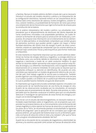 y familias. Revisar el modelo atómico de Bohr a través del cual es necesario
                                                                                 introducir el estudio del modelo mecánico cuántico y la interpretación de
                                                                                 la configuración electrónica, haciendo énfasis en las características de los
                                                                                 átomos tales como: electrones de valencia, niveles energéticos, carácter ió-
                                                                                 nico, carácter metálico, y la probabilidad de formación de iones para entrar
                                                                                 a la comprensión de los mecanismos que rigen la formación de enlaces para
                                                                                 la constitución de la materia.
                                                                                 Con el análisis interpretativo del modelo cuántico, sus estudiantes com-
                                                                                 prenderán que el desprendimiento de electrones del átomo depende de
                                                                                 varias condiciones vinculadas a las propiedades periódicas, las cuales fa-
                                                                                 vorecen la formación de enlaces para la construcción de moléculas y com-
                                                                                 puestos. Al comparar esta información con el ordenamiento de los elemen-
                                                                                 tos en la tabla periódica, el estudiantado comprobará que existen grupos
                                                                                 de elementos químicos que pueden perder o ganar con mayor o menor
                                                                                 facilidad electrones del último nivel de energía. A partir de estos conoci-
                                                                                 mientos, estarán en capacidad de comprender que las uniones atómicas se
                                                                                 efectúan bajo condiciones físicas y electroquímicas para formar moléculas
                                                                                 y compuestos.
                                                                                 En este momento es importante relacionar que las uniones atómicas deter-
                                                                                 minan las formas de energía: eléctrica y magnética. La energía eléctrica se
                                                                                 manifiesta como una corriente debida al movimiento de cargas eléctricas
Actualización y Fortalecimiento Curricular de la Educación General Básica 2010




                                                                                 negativas o electrones a través de un cable conductor metálico. Es aquí
                                                                                 donde los docentes deben aprovechar este espacio para analizar estas for-
                                                                                 mas de energía y sus diferentes manifestaciones, esto lo lograrán mediante
                                                                                 observaciones en su entorno inmediato. En este punto se requiere que los
                                                                                 estudiantes enfoquen su atención en identificarlas. De acuerdo con esto,
                                                                                 solicíteles que representen un modelo de generación eléctrica de una cen-
                                                                                 tral del país. Este trabajo sugerido le servirá para la evaluación. También
                                                                                 puede organizar una visita guiada a la central que se encuentre más cercana
                                                                                 a su ciudad o pueblo, o el análisis de un audiovisual referente al tema para
                                                                                 lo cual es posible hacerlo mediante una guía de observación.
                                                                                 Es importante que la guía estructurada contemple aspectos vinculados con
                                                                                 la observación de las transformaciones de una forma de energía en otra.
                                                                                 A partir de las observaciones recabadas por los estudiantes, es necesario
                                                                                 dar pautas para el procesamiento de datos. Durante este proceso, es indis-
                                                                                 pensable que los docentes conduzcan el análisis para que sus estudiantes
                                                                                 deduzcan e investiguen las aplicaciones de estas formas de energía y con-
                                                                                 cluyan con el electromagnetismo.
                                                                                 Para iniciar con el estudio del electromagnetismo, es necesario realizar ac-
                                                                                 tividades experimentales sobre el magnetismo, con el propósito que com-
                                                                                 prendan los principios básicos de su funcionamiento como la formación del
                                                                                 campo magnético y cómo operan las fuerzas de atracción y su aplicación en
                                                                                 los polos de la Tierra. Se recomienda plantear al estudiantado la siguiente
                                                                                 “batería de preguntas” para la aplicación de los conceptos que surgen del
                                                                                 proceso anterior: ¿En qué parte del Sistema Solar ocurre un fenómeno pare-
                                                                                 cido a la fuerza de atracción entre el imán y los metales? ¿Por qué la Tierra
                                                                                 y la Luna giran simultáneamente alrededor del Sol?
                                                                                 A partir de la vinculación de los conceptos de magnetismo y electricidad, las
                                                                                 alumnas y los alumnos asociarán cómo actúan las fuerzas de atracción entre

           84
 