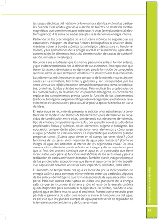 las cargas eléctricas del núcleo y de la envoltura atómica, y cómo las partícu-
las pueden estar unidas, gracias a la acción de fuerzas de atracción electro-
magnéticas que permiten enlaces entre unas y otras (energía potencial elec-
tromagnética). A la suma de ambas energías se le denomina energía interna.
Partiendo de los preconceptos de la estructura atómica, se sugiere que sus
estudiantes indaguen en diversas fuentes bibliográficas o analicen docu-
mentales sobre la bomba atómica, los principios básicos para su funciona-
miento, y las aplicaciones de la energía nuclear en la medicina, agricultura,
conservación de alimentos, industria, determinación de causas de contami-
nación, minería y metalúrgica.
Recuerde a sus estudiantes que los átomos para unirse entre sí forman enlaces,
y que están determinados por la afinidad de sus electrones. Esta capacidad que
tienen los átomos de enlazarse es el principio para la formación de compuestos
químicos como los que configuran la materia viva denominados biocompuestos.
Los elementos más importantes que son parte de la materia viva están pre-
sentes en la atmósfera, hidrósfera y geósfera y son incorporados por los
seres vivos a sus tejidos en donde forman biocompuestos como carbohidra-
tos, proteínas, lípidos y ácidos nucleicos. Para explicar las propiedades de
las biomoléculas y su relación con los procesos biológicos, es conveniente
explorar los conocimientos previos sobre la función de los bioelementos
(carbono, hidrógeno, oxígeno y nitrógeno) en el organismo y establecer rela-
ción en los ciclos naturales, para lo cual se podría aplicar la técnica de lluvia
de ideas.
En esta etapa se recomienda presentar o solicitar a los estudiantes la cons-
trucción de modelos de átomos de bioelementos para determinar su capa-
cidad de combinación entre ellos, considerando sus electrones de valencia,
tipo de enlace y composición química. Así, por ejemplo, con el estudio de las
propiedades físicas y químicas de los elementos oxígeno e hidrógeno, los
educandos comprenderán cómo reaccionan esos elementos y cómo surge
el agua, producto de estas reacciones. Es importante que el docente plantee
preguntas como: ¿Cuánta agua tienen en el cuerpo los seres vivos? ¿Qué
funciones de los seres vivos necesitan de agua para realizarse? ¿Cómo se
integra el agua del ambiente al interior de los organismos vivos? De esta
manera, el estudiantado puede reflexionar, indagar y dar sus opiniones para
que al final del proceso concluya que el agua es un compuesto que tiene
incalculable valor para las funciones metabólicas de los seres vivos y para la
realización de varias actividades humanas. También puede indagar el porqué
de las propiedades excepcionales que tiene el agua como tensión superfi-
cial, capilaridad, solvente universal, calor específico, densidad, entre otros.
                                                                                    Área de Ciencias Naturales




El aumento de temperatura del agua es inducido por la incorporación de
energía calórica para aumentar el movimiento entre sus partículas. Algunos
de los enlaces de hidrógeno que forman la molécula de agua necesitan rom-
perse. Para que suceda esta ruptura se utiliza una gran parte de la energía
calórica que se incorpora al sistema y sólo el resto de la energía calórica
queda disponible para aumentar la temperatura. En cambio, cuando se con-
gela el agua se libera mucho calor al ambiente. Puesto que se necesita gran
pérdida o ganancia de calor para reducir o elevar la temperatura del agua,
es por ello que los grandes cuerpos de agua pueden servir de regulador de
la temperatura del ambiente y de los seres vivos.

                                                                                    85
 