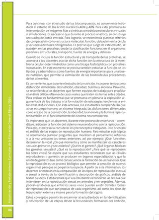 Para continuar con el estudio de los biocompuestos, es conveniente intro-
                                                                                 ducir el estudio de los ácidos nucleicos ADN y ARN. Para esto, promueva la
                                                                                 interpretación de imágenes fijas o cinéticas o modelos moleculares virtuales
                                                                                 o simulaciones. Es necesario que durante el proceso analítico, se construya
                                                                                 un cuadro de doble entrada. Para lograrlo, se recomienda plantear criterios
                                                                                 de comparación como estructura molecular, función, ubicación en la célula
                                                                                 y secuencia de bases nitrogenadas. Es preciso que luego de este estudio, se
                                                                                 trabajen en las proteínas desde la clasificación funcional en el organismo:
                                                                                 proteínas estructurales, transporte, fuente de energía y defensa.
                                                                                 Cuando se incluya la función estructural y de transporte de las proteínas, se
                                                                                 aconseja a los docentes asociar dicha función con la estructura de la mem-
                                                                                 brana celular determinándola como una bicapa fosfolipídica con proteínas
                                                                                 incrustadas. En este momento se precisa también estudiar la función de los
                                                                                 lípidos y carbohidratos como fuentes de energía importantes para una bue-
                                                                                 na nutrición, que permite la asimilación de las biomoléculas procedentes
                                                                                 de los alimentos.
                                                                                 Es conveniente, que durante el estudio de la nutrición, incorporar temas como
                                                                                 disfunción alimentaria: desnutrición, obesidad, bulimia y anorexia. Para esto,
                                                                                 se recomienda a los docentes que formen equipos de trabajo para propiciar
                                                                                 el análisis crítico reflexivo de casos reales que traten los temas antes citados.
                                                                                 Para evaluar es fundamental que se promueva en plenaria la exposición ar-
Actualización y Fortalecimiento Curricular de la Educación General Básica 2010




                                                                                 gumentada de los trabajos y la formulación de estrategias tendientes a evi-
                                                                                 tar estas disfunciones. Con esta antesala, los estudiantes comprenderán que
                                                                                 al ser el cuerpo humano un sistema integrado, las disfunciones alimentarias
                                                                                 como el caso de la desnutrición, la obesidad, la anorexia y la bulimia repercu-
                                                                                 ten también en el funcionamiento del sistema neuroendocrino.
                                                                                 Es importante que los docentes, durante este proceso de enseñanza – apren-
                                                                                 dizaje, articulen la función del sistema neuroendocrino con la reproducción.
                                                                                 Para ello, es necesario considerar los preconceptos trabajados. Esto orientará
                                                                                 el análisis de las etapas de reproducción humana. Para estudiar este tópico
                                                                                 se recomienda plantear preguntas que movilicen el pensamiento reflexivo
                                                                                 y, a la vez, articulen los temas anteriores, así por ejemplo: ¿Qué funciones
                                                                                 determinan la vida? ¿En qué momento y cómo se manifiestan los caracteres
                                                                                 sexuales primarios y secundarios? ¿Qué es el gameto? ¿Qué órganos fabrican
                                                                                 los gametos sexuales? ¿Qué es la reproducción? ¿Para qué se reproducen
                                                                                 los seres vivos? Se espera que sus estudiantes reconozcan que las células
                                                                                 reproductoras o gametos se producen en órganos especializados y que la
                                                                                 unión de gametos trae como consecuencia la formación de un nuevo ser. Que
                                                                                 la reproducción es un proceso biológico que permite la creación de nuevos
                                                                                 organismos para que se perpetúe la especie. A partir de esta información, los
                                                                                 docentes orientarán en la comparación de los tipos de reproducción asexual
                                                                                 y sexual a través de la identificación y descripción de gráficos, análisis de
                                                                                 textos o videos. Esto facilitará que sus estudiantes reconozcan las células que
                                                                                 intervienen en la reproducción sexual en animales y en vegetales. Además,
                                                                                 podrán establecer que entre los seres vivos pueden existir distintas formas
                                                                                 de reproducción que son propias de cada organismo, así como los tipos de
                                                                                 fecundación externa e interna para la formación del cigoto.
                                                                                 Estos conceptos permitirán encaminar al estudiantado en la identificación
                                                                                 y descripción de las etapas desde la fecundación, formación del embrión,


           86
 