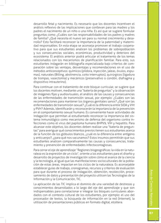desarrollo fetal y nacimiento. Es necesario que los docentes incentiven el
análisis reflexivo de las implicaciones que conllevan para las madres y los
padres el nacimiento de un niño o una niña. Es así que se sugiere formular
preguntas como: ¿Cuáles son las responsabilidades de los padres y madres
de familia? ¿Qué necesita el nuevo ser para su normal crecimiento y desa-
rrollo? Esto facilitará reconocer la importancia de la paternidad y materni-
dad responsables. En esta etapa se aconseja promover el trabajo coopera-
tivo para que sus estudiantes analicen los problemas de sobrepoblación
y sus consecuencias sociales, económicas, productividad y deterioro del
ecosistema. El análisis anterior podrá articular el tratamiento de los temas
relacionados con los mecanismos de planificación familiar. Para esto, sus
estudiantes indagarán en bibliografía especializada bajo criterios de com-
paración sobre las ventajas, desventajas y recomendaciones en el uso de
métodos anticonceptivos: químicos (píldora, inyección, jaleas, óvulos, espu-
mas), naturales (Billing, abstinencia, coito interruptos), quirúrgicos (ligadura
de trompas, vasectomía) y mecánicos (preservativo o condón, diafragma y
dispositivo intrauterino).
Para continuar con el tratamiento de este bloque curricular, se sugiere que
los docentes motiven, mediante una “batería de preguntas” y la observación
de imágenes fijas y audiovisuales, el análisis de las causas y consecuencias
de las enfermedades de transmisión sexual, por ejemplo: ¿Cuáles son las
recomendaciones para mantener los órganos genitales sanos? ¿Qué son las
enfermedades de transmisión sexual? ¿Cuál es la diferencia entre SIDA y VIH
y PVH? Además, identificarán y reconocerán la importancia de la prevención
en el comportamiento sexual humano. Es conveniente hacer actividades de
indagación que permitan al estudiantado reconocer la importancia del sis-
tema inmunológico como mecanismo de defensa del organismo contra in-
fecciones como el virus del papiloma humano 8HPV9, VIH y hepatitis. Para
alcanzar este objetivo, los docentes deben realizar una “batería de pregun-
tas” para averiguar qué conocimientos previos tienen sus estudiantes acerca
de la función de los glóbulos blancos, ¿cuál es la diferencia entre antígeno
y anticuerpo?, ¿para qué nos vacunamos? Estos insumos permitirán que sus
estudiantes analicen comparativamente las causas y consecuencias, trata-
miento y prevención de enfermedades infectocontagiosas.
Para cerrar el eje de aprendizaje “Regiones biogeográficas: la vida en la natu-
raleza es la expresión de un ciclo”, oriente a los estudiantes para el diseño y
desarrollo de proyectos de investigación sobre cómo el avance de la ciencia
y la tecnología, al igual que las manifestaciones socioculturales de la pobla-
ción de estas áreas, impactan en los ciclos de la naturaleza. Es aconsejable
establecer guías de trabajo, cronogramas, recursos y criterios de evaluación
                                                                                   Área de Ciencias Naturales




para que durante el proceso de indagación, obtención, recolección, proce-
samiento de datos y presentación del proyecto utilicen las Tecnologías de la
Información y la Comunicación, TIC.
La aplicación de las TIC implica el dominio de una variedad de destrezas y
conocimientos desarrollados a lo largo del eje del aprendizaje y que son
indispensables para correlacionar e integrar los bloques curriculares abor-
dados con el contexto cultural de los estudiantes, por ejemplo: el uso del
procesador de textos, la búsqueda de información en la red (Internet), la
utilización de presentaciones públicas en formato digital, etcétera.


                                                                                   87
 