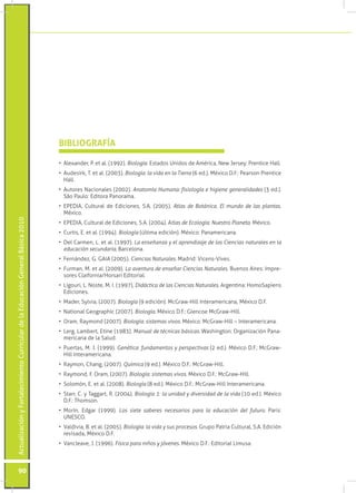 BIBLIOGRAFÍA

                                                                                 •	 Alexander, P. et al. (1992). Biología. Estados Unidos de América, New Jersey: Prentice Hall.
                                                                                 •	 Audesirk, T. et al. (2003). Biología: la vida en la Tierra (6 ed.). México D.F.: Pearson Prentice
                                                                                    Hall.
                                                                                 •	 Autores Nacionales (2002). Anatomía Humana: fisiología e higiene generalidades (3 ed.).
                                                                                    São Paulo: Editora Panorama.
                                                                                 •	 EPEDIA, Cultural de Ediciones, S.A. (2005). Atlas de Botánica. El mundo de las plantas.
                                                                                    México.
Actualización y Fortalecimiento Curricular de la Educación General Básica 2010




                                                                                 •	 EPEDIA, Cultural de Ediciones, S.A. (2004). Atlas de Ecología. Nuestro Planeta. México.
                                                                                 •	 Curtis, E. et al. (1994). Biología (última edición). México: Panamericana.
                                                                                 •	 Del Carmen, L. et al. (1997). La enseñanza y el aprendizaje de las Ciencias naturales en la
                                                                                    educación secundaria, Barcelona.
                                                                                 •	 Fernández, G. GAIA (2005). Ciencias Naturales. Madrid: Vicens-Vives.
                                                                                 •	 Furman, M. et al. (2009). La aventura de enseñar Ciencias Naturales. Buenos Aires: Impre-
                                                                                    sores Claifornia/Horsari Editorial.
                                                                                 •	 Ligouri, L. Noste, M. I. (1997), Didáctica de las Ciencias Naturales. Argentina: HomoSapiens
                                                                                    Ediciones.
                                                                                 •	 Mader, Sylvia, (2007). Biología (9 edición). McGraw-Hill Interamericana, México D.F.
                                                                                 •	 National Geographic (2007). Biología. México D.F.: Glencoe McGraw-Hill.
                                                                                 •	 Oram, Raymond (2007). Biología: sistemas vivos. México: McGraw-Hill – Interamericana.
                                                                                 •	 Lerg, Lambert, Etine (1983). Manual de técnicas básicas. Washington: Organización Pana-
                                                                                    mericana de la Salud.
                                                                                 •	 Puertas, M. J. (1999). Genética: fundamentos y perspectivas (2 ed.). México D.F.: McGraw-
                                                                                    Hill Interamericana.
                                                                                 •	 Raymon, Chang, (2007). Química (9 ed.). México D.F.: McGraw-Hill.
                                                                                 •	 Raymond, F. Oram, (2007). Biología: sistemas vivos. México D.F.: McGraw-Hill.
                                                                                 •	 Solomón, E. et al. (2008). Biología (8 ed.). México D.F.: McGraw-Hill Interamericana.
                                                                                 •	 Starr, C. y Taggart, R. (2004). Biología 1: la unidad y diversidad de la vida (10 ed.). México
                                                                                    D.F.: Thomson.
                                                                                 •	 Morín, Edgar (1999). Los siete saberes necesarios para la educación del futuro. Paris:
                                                                                    UNESCO.
                                                                                 •	 Valdivia, B. et al. (2005). Biología: la vida y sus procesos. Grupo Patria Cultural, S.A. Edición
                                                                                    revisada, México D.F.
                                                                                 •	 Vancleave, J. (1996). Física para niños y jóvenes. México D.F.: Editorial Limusa.



           90
 