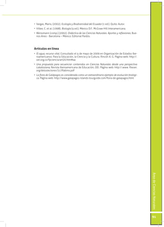 •	 Vargas, Mario, (2002). Ecología y Biodiversidad del Ecuador (1 ed.). Quito: Autor.
•	 Villee, C. et al. (1998). Biología (4 ed.). México D.F.: McGraw-Hill Interamericana.
•	 Weissmann (comp.) (2002). Didáctica de las Ciencias Naturales. Aportes y reflexiones. Bue-
   nos Aires - Barcelona – México: Editorial Paidós.



Artículos en línea
•	 El agua, recurso vital. Consultado el 4 de mayo de 2009 en Organización de Estados Ibe-
   roamericanos: Para la Educación, la Ciencia y la Cultura. Rincón A. G. Página web: http://.
   oei.org.co/fpciencia/art20.htm#aa
•	 Una propuesta para secuenciar contenidos en Ciencias Naturales desde una perspectiva
   Lakatosiana, Revista Iberoamericana de Educación, OEI. Página web: http://.www. Rieoei.
   org/deloslectores/317Rabino.pdf
•	 La flora de Galápagos es considerada como un extraordinario ejemplo de evolución biológi-
   ca. Página web: http://www.galapagos-islands-tourguide.com/flora-de-galapagos.html




                                                                                                 Área de Ciencias Naturales




                                                                                                 91
 