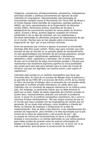 Indígenas, campesinos, afrodescendientes, estudiantes, trabajadores,
activistas sociales y políticos provenientes de regiones de todo
Colombia se congregaron. Representantes internacionales de
movimientos sociales (como el Movimiento Sin Tierra MST de Brasil o
el Frente Popular Darío Santillán de Argentina), partidos políticos y
ONGD, así como representantes de la Organización de Naciones
Unidas (ONU), Parlamento Andino, Asamblea de Ecuador y
delegaciones de movimientos sociales de varios países de América
Latina, Europa y África, quienes llegaron cargados de inmensa
solidaridad y con la idea de contribuir con sus experiencias y
lecciones aprendidas en diferentes procesos de negociaciones de paz
en el mundo. Muchos ojos se han posado sobre el proceso de
negociación de “paz” por el que transita Colombia.
Entre las personas que vinieron a apoyar el proceso se encontraba
Santiago Alba Rico quien señaló: “Estoy aquí para recordar que este
proceso de paz se inscribe en un proceso global de reordenamiento,
no solo geoestratégico sino también de las fuerzas populares, porque
no es posible seguir identificando capitalismo y democracia,
apitalismo y ética, capitalismo y bienestar. Por lo tanto, ese proceso
de paz con la presencia de estos movimientos sociales y fuerzas que
representan esa resistencia dignísima significa la única posibilidad
que existe para este país pero también para el resto del mundo de
construir una paz con dignidad, con justicia social y que supere el
capitalismo”.
Colombia está sumida en un conflicto sociopolítico que lleva casi
cincuenta años. El inicio de un proceso de diálogo entre el gobierno y
la guerrilla de las FARC-EP y el anuncio del ELN y el EPL de su interés
en abrir las puertas al diálogo, abre el escenario de una posible salida
negociada al conflicto armado colombiano. Es válido decir que
Colombia vive un momento de especial relevancia en su historia como
país. Sin embargo, es pertinente indicar que no debe tomarse la
parte por el todo: hablar de salida negociada del conflicto armado no
quiere decir, necesariamente, alcanzar una solución al problema
social, ni poner fin al conflicto sociopolítico colombiano, tal y como lo
reconoce Kristian Herbolzheimer: “No hay ningún proceso de paz en
el mundo que haya cumplido con las expectativas de cambio que ha
generado. Ni los casos más exitosos, como Sudáfrica e Irlanda del
Norte, se libraron de tropiezos y limitaciones en la fase de
implementación. Esto se debe a dos factores: a las imperfecciones del
proceso de negociación, pero también a la idea equivocada que la paz
emana de la mesa de negociación y del acuerdo de paz”. [1]
La puesta en marcha de conversaciones en torno a una agenda
acotada a cinco puntos y un tiempo delimitado es una noticia positiva
para hallar puntos de acuerdo entre los actores enfrentados (el
Estado y la insurgencia), pero no es -ni debe ser- la única vía -ni la
más importante- para propiciar la construcción de modelos
 